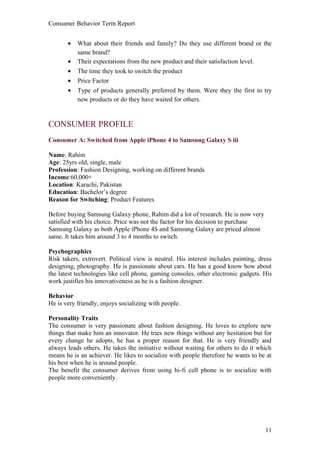 Consumer Behavior Term Report


       •   What about their friends and family? Do they use different brand or the
           same brand?
       •   Their expectations from the new product and their satisfaction level.
       •   The time they took to switch the product
       •   Price Factor
       •   Type of products generally preferred by them. Were they the first to try
           new products or do they have waited for others.


CONSUMER PROFILE
Consumer A: Switched from Apple iPhone 4 to Samsung Galaxy S iii

Name: Rahim
Age: 25yrs old, single, male
Profession: Fashion Designing, working on different brands
Income:60,000+
Location: Karachi, Pakistan
Education: Bachelor’s degree
Reason for Switching: Product Features

Before buying Samsung Galaxy phone, Rahim did a lot of research. He is now very
satisfied with his choice. Price was not the factor for his decision to purchase
Samsung Galaxy as both Apple iPhone 4S and Samsung Galaxy are priced almost
same. It takes him around 3 to 4 months to switch.

Psychographics
Risk takers, extrovert. Political view is neutral. His interest includes painting, dress
designing, photography. He is passionate about cars. He has a good know how about
the latest technologies like cell phone, gaming consoles, other electronic gadgets. His
work justifies his innovativeness as he is a fashion designer.

Behavior
He is very friendly, enjoys socializing with people.

Personality Traits
The consumer is very passionate about fashion designing. He loves to explore new
things that make him an innovator. He tries new things without any hesitation but for
every change he adopts, he has a proper reason for that. He is very friendly and
always leads others. He takes the initiative without waiting for others to do it which
means he is an achiever. He likes to socialize with people therefore he wants to be at
his best when he is around people.
The benefit the consumer derives from using hi-fi cell phone is to socialize with
people more conveniently.




                                                                                     11
 