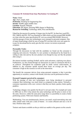 Consumer Behavior Term Report



Consumer B: Switched from Sony PlayStation 3 to Gaming PC

Name: Fahad
Age: 26yrs, single, male
Profession: Working for Engineering firm
Income: 80,000, upper middle class
Location: Karachi, Pakistan
Education: BE degree, Pursuing MBA degree in Marketing
Reason for Switching: Technology shifts, Price and Benefits

Fahad has the passion for gaming. It began since he had PC, he than have used PS1,
PS2, XBOX and PS3. PS3 was launched in 2006 which cost him around PKR 40,000
at a time when the same specification PC cost was around PKR 80,000. However,
with the passage of time new technologies were emerged in personal computer. One
of major disadvantage which he says of using PS3 was that with every new game he
to pay for download but he easily gets the free version via torrent on personal
computer.

Personality Traits:
Through the discussion we had with the candidate we found out the consumer is
outgoing and extrovert. Normally if a new product is introduced by the brand he is
willing to take risk and try the new product even though he may not like the product
after using it.

His interest includes watching football, and he seeks adventure, exploring new places.
Furthermore, we also found through our discussion we came to conclusion that he is
an achiever. Throughout his academics path he holds various achievements. In
addition to, the consumer spends around three hours on average per day. The
consumer is high on the resource as well as the innovation.

The benefit the consumer derives from using personal computer is that it provides
opportunity to socialize, connect with friends; activities can be performed on them.

Personal Computer perceived by consumer:
With the passage of time new technologies were being introduced in personal
computer their technology was much better as compared to play station. Normally a
consumer expectation with a new version is that they are faster, quicker, better quality
graphics.

Technology changes very quickly but the ps3 is not up to date. For example ps3 came
in 2006 now in 2012 it has almost the same technology and the price is more or less
the same. However, within the same price range there is a possibility to create a better
performing system. With more features and benefits.

Multitasking. You can simultaneously, browse, use email, social networking sites and
other similar tasks with just a click of button . it is more efficient and save a lot of
time. Perform many tasks.

Trainers and cheats available on the pc which are unable to the gamers on the console


                                                                                     12
 