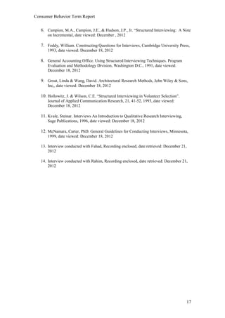 Consumer Behavior Term Report


   6. Campion, M.A., Campion, J.E., & Hudson, J.P., Jr. “Structured Interviewing: A Note
       on Incremental, date viewed: December , 2012

   7. Foddy, William. Constructing Questions for Interviews, Cambridge University Press,
       1993, date viewed: December 18, 2012

   8. General Accounting Office. Using Structured Interviewing Techniques. Program
       Evaluation and Methodology Division, Washington D.C., 1991, date viewed:
       December 18, 2012

   9. Groat, Linda & Wang, David. Architectural Research Methods, John Wiley & Sons,
       Inc,, date viewed: December 18, 2012

   10. Hollowitz, J. & Wilson, C.E. “Structured Interviewing in Volunteer Selection”.
       Journal of Applied Communication Research, 21, 41-52, 1993, date viewed:
       December 18, 2012

   11. Kvale, Steinar. Interviews An Introduction to Qualitative Research Interviewing,
       Sage Publications, 1996, date viewed: December 18, 2012

   12. McNamara, Carter, PhD. General Guidelines for Conducting Interviews, Minnesota,
       1999, date viewed: December 18, 2012

   13. Interview conducted with Fahad, Recording enclosed, date retrieved: December 21,
       2012

   14. Interview conducted with Rahim, Recording enclosed, date retrieved: December 21,
       2012




                                                                                          17
 