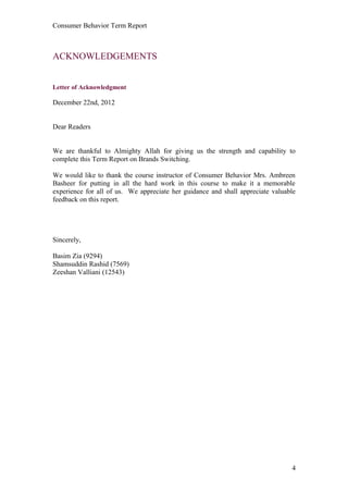 Consumer Behavior Term Report



ACKNOWLEDGEMENTS


Letter of Acknowledgment

December 22nd, 2012


Dear Readers


We are thankful to Almighty Allah for giving us the strength and capability to
complete this Term Report on Brands Switching.

We would like to thank the course instructor of Consumer Behavior Mrs. Ambreen
Basheer for putting in all the hard work in this course to make it a memorable
experience for all of us. We appreciate her guidance and shall appreciate valuable
feedback on this report.




Sincerely,

Basim Zia (9294)
Shamsuddin Rashid (7569)
Zeeshan Valliani (12543)




                                                                                4
 