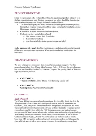 Consumer Behavior Term Report


PROJECT OBJECTIVE
Select two consumers who switched their brand in a particular product category over
the last 6 months to one year. The two consumers you select should be choosing the
same product category even though the brands can be different.
    • The product category and brand chosen should be high involvement product.
         Remember: High involvement is of two types: Complex buying behavior and
         Dissonance reducing behavior
    • Conduct an in-depth interview with both of them.
    • Find out why they switched their brand.
            o The reasons behind their first choice
            o Reason for switching
            o Are they satisfied with the current choice and why?


Make a comparative analysis of the two interviews and discuss the similarities and
differences among the two consumers. What are the marketing implications for
marketers?



BRAND CATEGORY
We have selected two consumers from two different product category. The first
person has switched from iPhone 4S to Samsung Galaxy S III, and the second person
has switched from Play Station 3 to Personal Computer for gaming. Both of these are
high involvement products.


   •   CATEGORY A:
       Telecom/ Mobility: Apple iPhone 4S to Samsung Galaxy S III

   •   CATEGORY B:
       Gaming: Sony Play Station to Gaming PC


CATEGORY A:

Apple iPhone 4S
The iPhone 4S is a touchscreen-based smartphone developed by Apple Inc. It is the
fifth generation of the iPhone, succeeding the iPhone 4, and was announced on
October 4, 2011. The phone retains the exterior design of its predecessor, but hosts
improved hardware specifications and software updates. It added a voice recognition
system known as Siri from which the "4S" designator came, and a cloud storage
service named iCloud. Apple is known for its innovation and cutting edge technology.
It offers key features such as multi touch screen, virtual keyboard. It has WiFi and
Cellular connectivity (2G, 3G and 4G). It has other key features such as emails,
browsing, GPS navigation, and social network application and so on. It has guerilla
glass which is a scratch less screen so the consumer doesn’t have to worry about



                                                                                      6
 