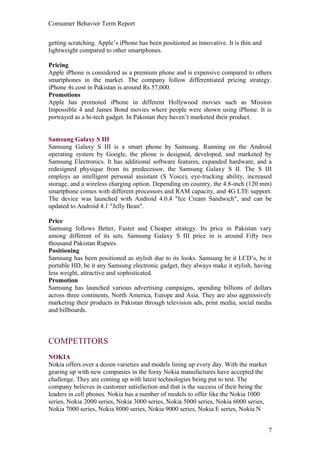 Consumer Behavior Term Report


getting scratching. Apple’s iPhone has been positioned as innovative. It is thin and
lightweight compared to other smartphones.

Pricing
Apple iPhone is considered as a premium phone and is expensive compared to others
smartphones in the market. The company follow differentiated pricing strategy.
iPhone 4s cost in Pakistan is around Rs 57,000.
Promotions
Apple has promoted iPhone in different Hollywood movies such as Mission
Impossible 4 and James Bond movies where people were shown using iPhone. It is
portrayed as a hi-tech gadget. In Pakistan they haven’t marketed their product.


Samsung Galaxy S III
Samsung Galaxy S III is a smart phone by Samsung. Running on the Android
operating system by Google, the phone is designed, developed, and marketed by
Samsung Electronics. It has additional software features, expanded hardware, and a
redesigned physique from its predecessor, the Samsung Galaxy S II. The S III
employs an intelligent personal assistant (S Voice), eye-tracking ability, increased
storage, and a wireless charging option. Depending on country, the 4.8-inch (120 mm)
smartphone comes with different processors and RAM capacity, and 4G LTE support.
The device was launched with Android 4.0.4 "Ice Cream Sandwich", and can be
updated to Android 4.1 "Jelly Bean".

Price
Samsung follows Better, Faster and Cheaper strategy. Its price in Pakistan vary
among different of its sets. Samsung Galaxy S III price in is around Fifty two
thousand Pakistan Rupees.
Positioning
Samsung has been positioned as stylish due to its looks. Samsung be it LCD’s, be it
portable HD, be it any Samsung electronic gadget, they always make it stylish, having
less weight, attractive and sophisticated.
Promotion
Samsung has launched various advertising campaigns, spending billions of dollars
across three continents, North America, Europe and Asia. They are also aggressively
marketing their products in Pakistan through television ads, print media, social media
and billboards.



COMPETITORS
NOKIA
Nokia offers over a dozen varieties and models lining up every day. With the market
gearing up with new companies in the foray Nokia manufactures have accepted the
challenge. They are coming up with latest technologies being put to test. The
company believes in customer satisfaction and that is the success of their being the
leaders in cell phones. Nokia has a number of models to offer like the Nokia 1000
series, Nokia 2000 series, Nokia 3000 series, Nokia 5000 series, Nokia 6000 series,
Nokia 7000 series, Nokia 8000 series, Nokia 9000 series, Nokia E series, Nokia N


                                                                                       7
 