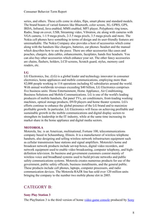 Consumer Behavior Term Report


series, and others. These cells come in slides, flips, smart phone and standard models.
The brand boasts of varied features like Bluetooth, color screen, 3G, GPRS, GPS,
IRDA, Infrared, Java enabled, MMS enabled, MP3 player, Polyphonic ring tones,
Radio, Snap on cover, USB, Streaming video, Vibration, etc along with cameras with
VGA camera, 1-1.9 mega pixels, 2-3.5 mega pixels, 3.5 mega pixels and more. The
Nokia cell phones have something in terms of design and its user-friendly features are
unremarkable. The Nokia Company also provides a host of accessories which come
along with the handsets like chargers, batteries, ear phones /headset and the manual
which describes how to use the piece. There are other accessories like cases and
pouches, chargers, data cables, enhancements, faceplates, hands free headsets. You
can also buy other accessories which enhance your set. The other fancy accessories
are chains, flashers, holders, LCD screens, Scratch guard, stylus, memory card
readers, etc.

LG
LG Electronics, Inc. (LG) is a global leader and technology innovator in consumer
electronics, home appliances and mobile communications, employing more than
82,000 people working in 114 operations including 82 subsidiaries around the world.
With annual worldwide revenues exceeding $40 billion, LG Electronics comprises
five business units: Home Entertainment, Home Appliance, Air Conditioning,
Business Solutions and Mobile Communications. LG is one of the world's leading
producers of mobile handsets, flat panel TVs, air conditioners, front-loading washing
machines, optical storage products, DVD players and home theater systems. LG's
efforts continue to enhance the global presence of the LG brand and to maximize
profitable growth. In particular, LG Electronics will focus on achieving profitable and
sustainable growth in the mobile communications and digital display sectors to
strengthen its leadership in the IT industry, while at the same time increasing its
market share in the home appliance and digital media sectors.

MOTOROLA
Motorola, Inc. is an American, multinational, Fortune 100, telecommunications
company based in Schaumburg, Illinois. It is a manufacturer of wireless telephone
handsets, also designing and selling wireless network infrastructure equipment such
as cellular transmission base stations and signal amplifiers. Motorola's home and
broadcast network products include set-top boxes, digital video recorders, and
network equipment used to enable video broadcasting, computer telephony, and high-
definition television. Its business and government customers consist mainly of
wireless voice and broadband systems used to build private networks and public
safety communications systems. Motorola creates numerous products for use of the
government, public safety officials, business installments, and the general public.
These products include cell phones, laptops, computer processors, and radio
communication devices. The Motorola RAZR line has sold over 120 million units
bringing the company to the number two mobile phone slot in 2005.


CATEGORY B:
Sony Play Station 3
The PlayStation 3 is the third version of home video game console produced by Sony



                                                                                      8
 