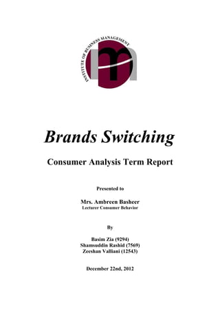 Brands Switching
Consumer Analysis Term Report

              Presented to

       Mrs. Ambreen Basheer
        Lecturer Consumer Behavior



                   By

           Basim Zia (9294)
       Shamsuddin Rashid (7569)
        Zeeshan Valliani (12543)


         December 22nd, 2012
 