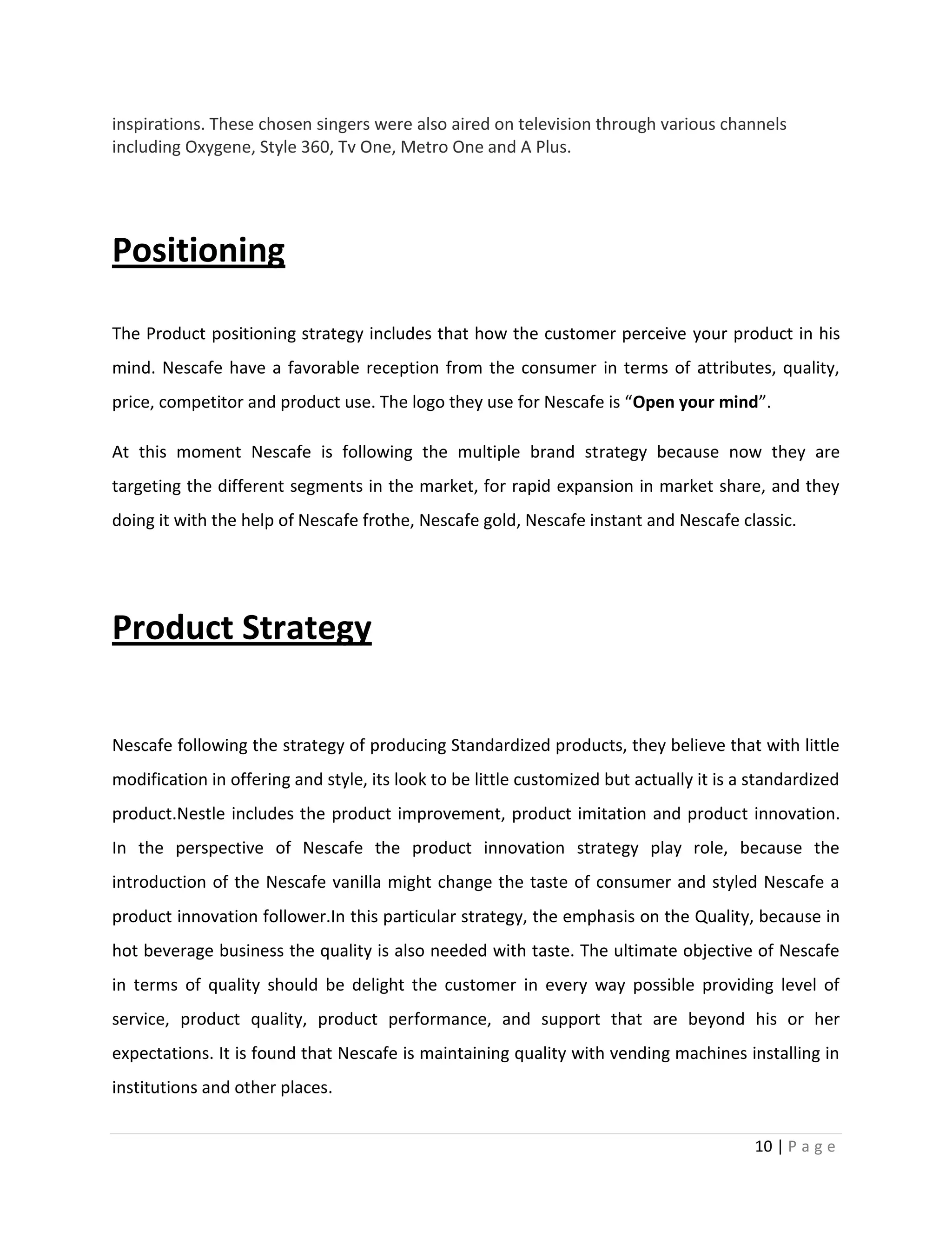 inspirations. These chosen singers were also aired on television through various channels
including Oxygene, Style 360, Tv One, Metro One and A Plus.




Positioning

The Product positioning strategy includes that how the customer perceive your product in his
mind. Nescafe have a favorable reception from the consumer in terms of attributes, quality,
price, competitor and product use. The logo they use for Nescafe is “Open your mind”.

At this moment Nescafe is following the multiple brand strategy because now they are
targeting the different segments in the market, for rapid expansion in market share, and they
doing it with the help of Nescafe frothe, Nescafe gold, Nescafe instant and Nescafe classic.




Product Strategy

Nescafe following the strategy of producing Standardized products, they believe that with little
modification in offering and style, its look to be little customized but actually it is a standardized
product.Nestle includes the product improvement, product imitation and product innovation.
In the perspective of Nescafe the product innovation strategy play role, because the
introduction of the Nescafe vanilla might change the taste of consumer and styled Nescafe a
product innovation follower.In this particular strategy, the emphasis on the Quality, because in
hot beverage business the quality is also needed with taste. The ultimate objective of Nescafe
in terms of quality should be delight the customer in every way possible providing level of
service, product quality, product performance, and support that are beyond his or her
expectations. It is found that Nescafe is maintaining quality with vending machines installing in
institutions and other places.


                                                                                          10 | P a g e
 