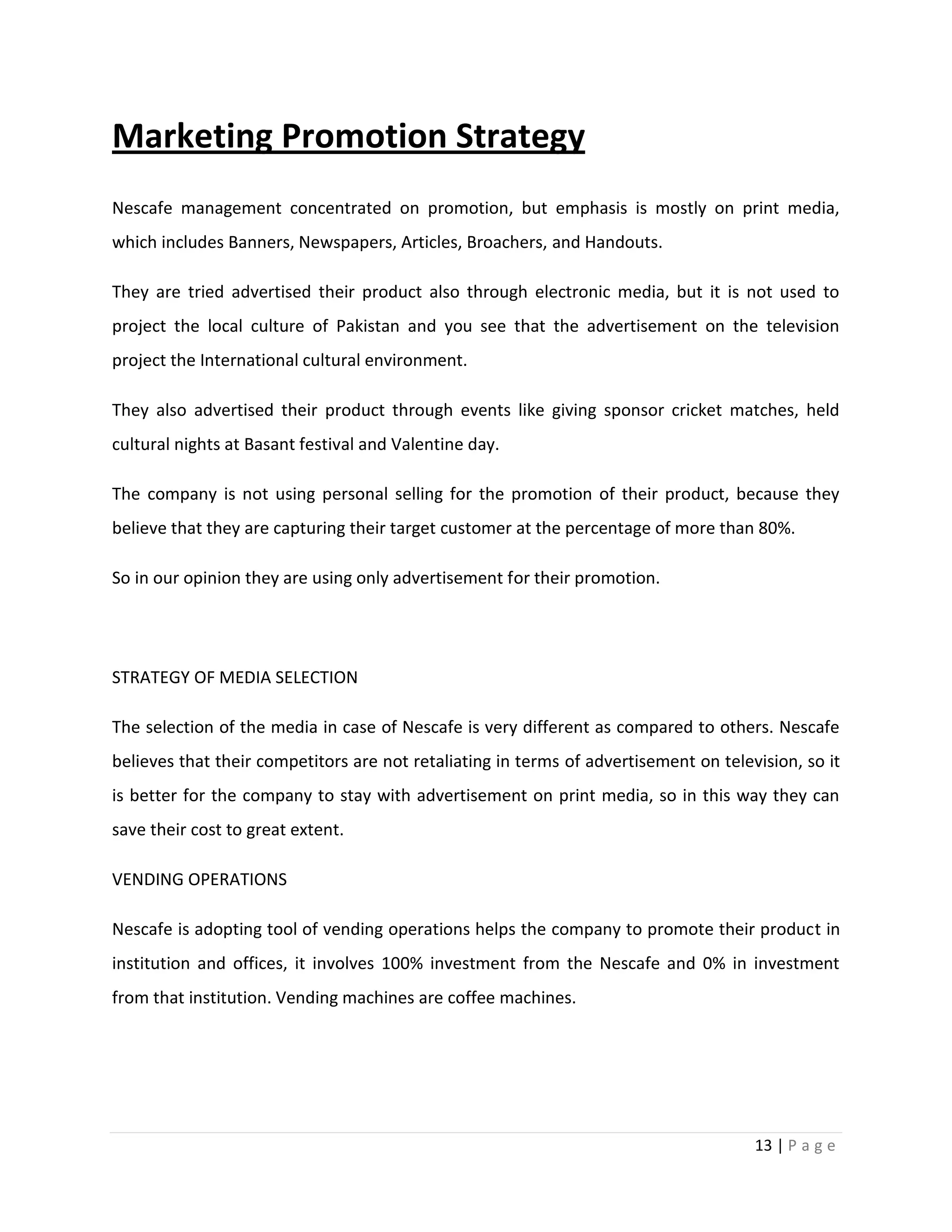 Marketing Promotion Strategy
Nescafe management concentrated on promotion, but emphasis is mostly on print media,
which includes Banners, Newspapers, Articles, Broachers, and Handouts.

They are tried advertised their product also through electronic media, but it is not used to
project the local culture of Pakistan and you see that the advertisement on the television
project the International cultural environment.

They also advertised their product through events like giving sponsor cricket matches, held
cultural nights at Basant festival and Valentine day.

The company is not using personal selling for the promotion of their product, because they
believe that they are capturing their target customer at the percentage of more than 80%.

So in our opinion they are using only advertisement for their promotion.




STRATEGY OF MEDIA SELECTION

The selection of the media in case of Nescafe is very different as compared to others. Nescafe
believes that their competitors are not retaliating in terms of advertisement on television, so it
is better for the company to stay with advertisement on print media, so in this way they can
save their cost to great extent.

VENDING OPERATIONS

Nescafe is adopting tool of vending operations helps the company to promote their product in
institution and offices, it involves 100% investment from the Nescafe and 0% in investment
from that institution. Vending machines are coffee machines.




                                                                                      13 | P a g e
 