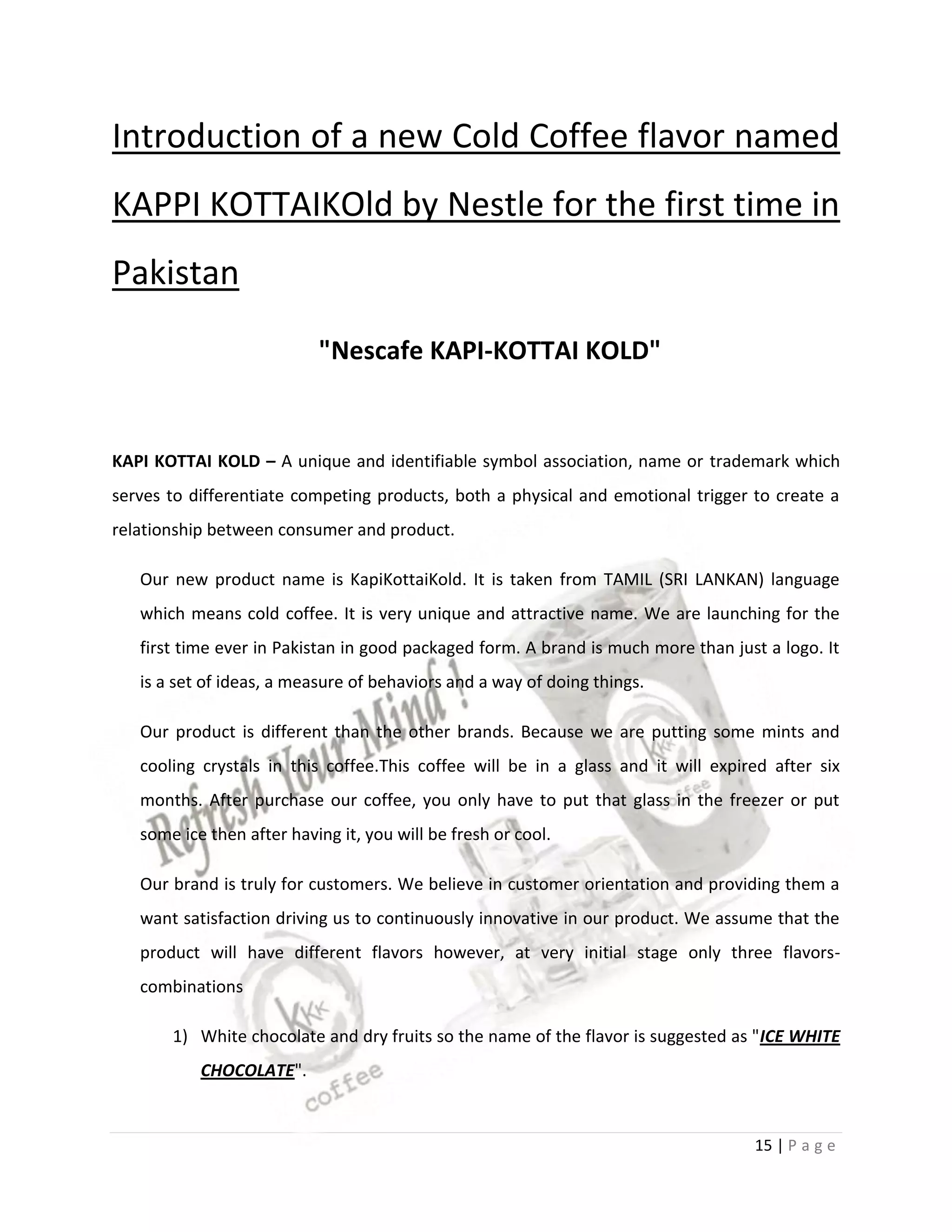 Introduction of a new Cold Coffee flavor named
KAPPI KOTTAIKOld by Nestle for the first time in
Pakistan

                           "Nescafe KAPI-KOTTAI KOLD"


KAPI KOTTAI KOLD – A unique and identifiable symbol association, name or trademark which
serves to differentiate competing products, both a physical and emotional trigger to create a
relationship between consumer and product.

   Our new product name is KapiKottaiKold. It is taken from TAMIL (SRI LANKAN) language
   which means cold coffee. It is very unique and attractive name. We are launching for the
   first time ever in Pakistan in good packaged form. A brand is much more than just a logo. It
   is a set of ideas, a measure of behaviors and a way of doing things.

   Our product is different than the other brands. Because we are putting some mints and
   cooling crystals in this coffee.This coffee will be in a glass and it will expired after six
   months. After purchase our coffee, you only have to put that glass in the freezer or put
   some ice then after having it, you will be fresh or cool.

   Our brand is truly for customers. We believe in customer orientation and providing them a
   want satisfaction driving us to continuously innovative in our product. We assume that the
   product will have different flavors however, at very initial stage only three flavors-
   combinations

       1) White chocolate and dry fruits so the name of the flavor is suggested as "ICE WHITE
           CHOCOLATE".


                                                                                   15 | P a g e
 