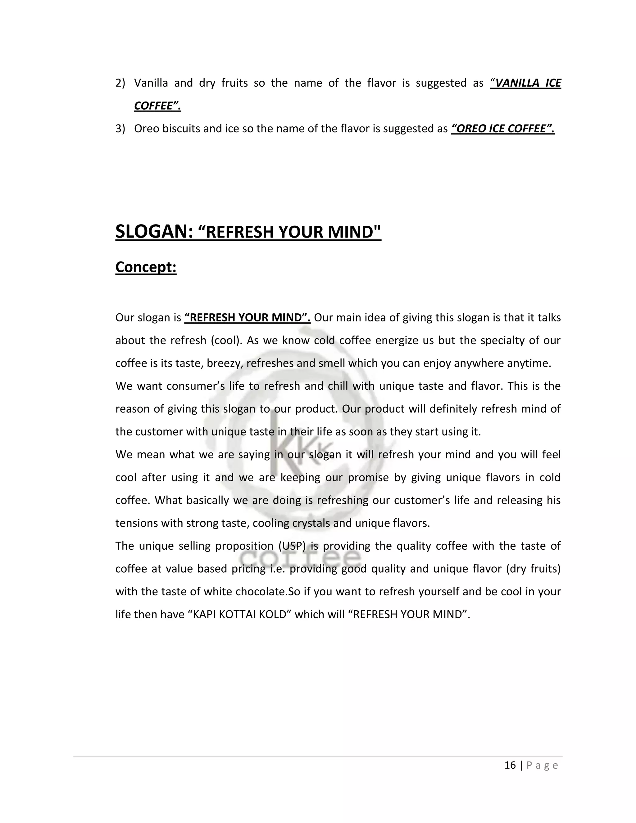 2) Vanilla and dry fruits so the name of the flavor is suggested as “VANILLA ICE
   COFFEE”.
3) Oreo biscuits and ice so the name of the flavor is suggested as “OREO ICE COFFEE”.




SLOGAN: “REFRESH YOUR MIND"
Concept:

Our slogan is “REFRESH YOUR MIND”. Our main idea of giving this slogan is that it talks
about the refresh (cool). As we know cold coffee energize us but the specialty of our
coffee is its taste, breezy, refreshes and smell which you can enjoy anywhere anytime.
We want consumer’s life to refresh and chill with unique taste and flavor. This is the
reason of giving this slogan to our product. Our product will definitely refresh mind of
the customer with unique taste in their life as soon as they start using it.
We mean what we are saying in our slogan it will refresh your mind and you will feel
cool after using it and we are keeping our promise by giving unique flavors in cold
coffee. What basically we are doing is refreshing our customer’s life and releasing his
tensions with strong taste, cooling crystals and unique flavors.
The unique selling proposition (USP) is providing the quality coffee with the taste of
coffee at value based pricing i.e. providing good quality and unique flavor (dry fruits)
with the taste of white chocolate.So if you want to refresh yourself and be cool in your
life then have “KAPI KOTTAI KOLD” which will “REFRESH YOUR MIND”.




                                                                               16 | P a g e
 