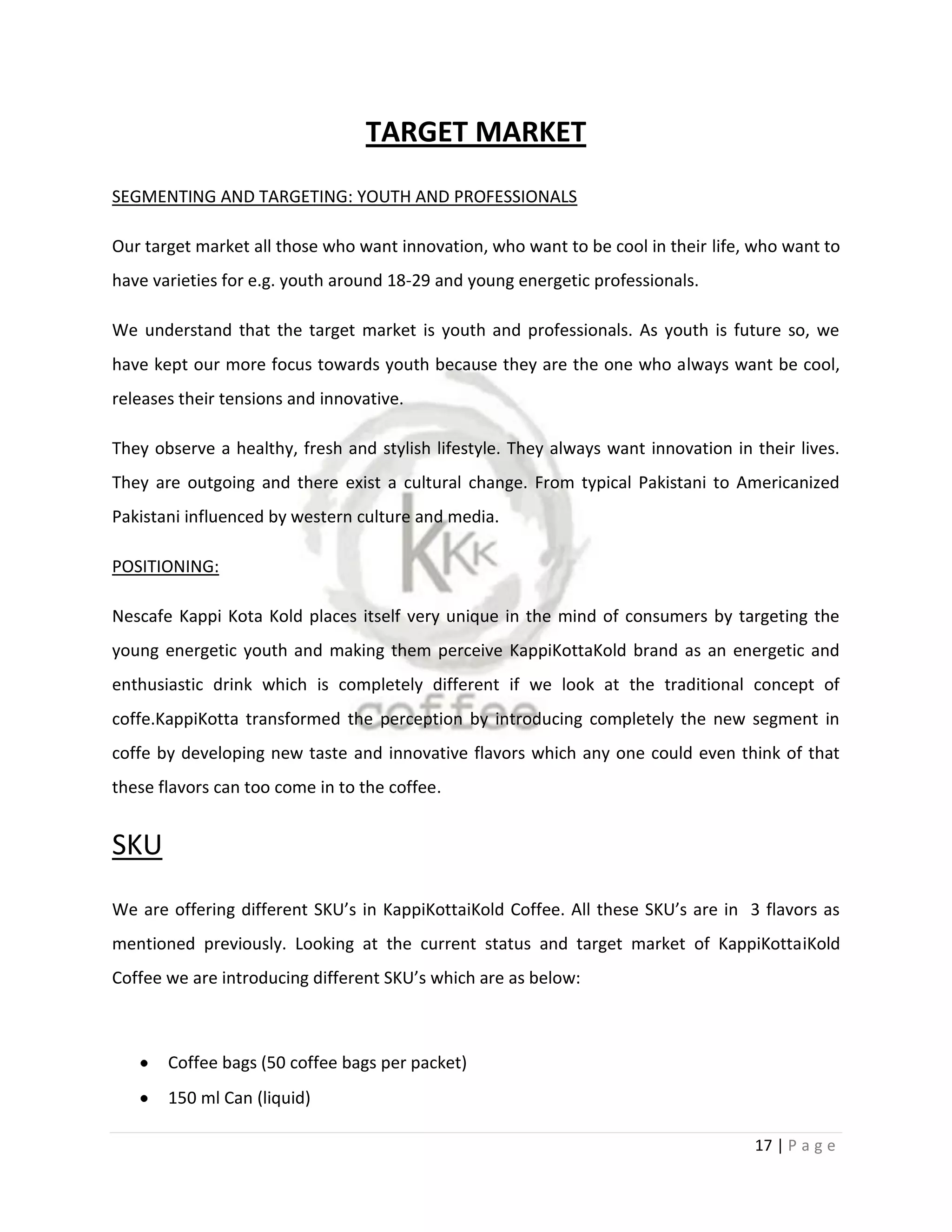 TARGET MARKET
SEGMENTING AND TARGETING: YOUTH AND PROFESSIONALS

Our target market all those who want innovation, who want to be cool in their life, who want to
have varieties for e.g. youth around 18-29 and young energetic professionals.

We understand that the target market is youth and professionals. As youth is future so, we
have kept our more focus towards youth because they are the one who always want be cool,
releases their tensions and innovative.

They observe a healthy, fresh and stylish lifestyle. They always want innovation in their lives.
They are outgoing and there exist a cultural change. From typical Pakistani to Americanized
Pakistani influenced by western culture and media.

POSITIONING:

Nescafe Kappi Kota Kold places itself very unique in the mind of consumers by targeting the
young energetic youth and making them perceive KappiKottaKold brand as an energetic and
enthusiastic drink which is completely different if we look at the traditional concept of
coffe.KappiKotta transformed the perception by introducing completely the new segment in
coffe by developing new taste and innovative flavors which any one could even think of that
these flavors can too come in to the coffee.


SKU
We are offering different SKU’s in KappiKottaiKold Coffee. All these SKU’s are in 3 flavors as
mentioned previously. Looking at the current status and target market of KappiKottaiKold
Coffee we are introducing different SKU’s which are as below:



       Coffee bags (50 coffee bags per packet)
       150 ml Can (liquid)

                                                                                    17 | P a g e
 