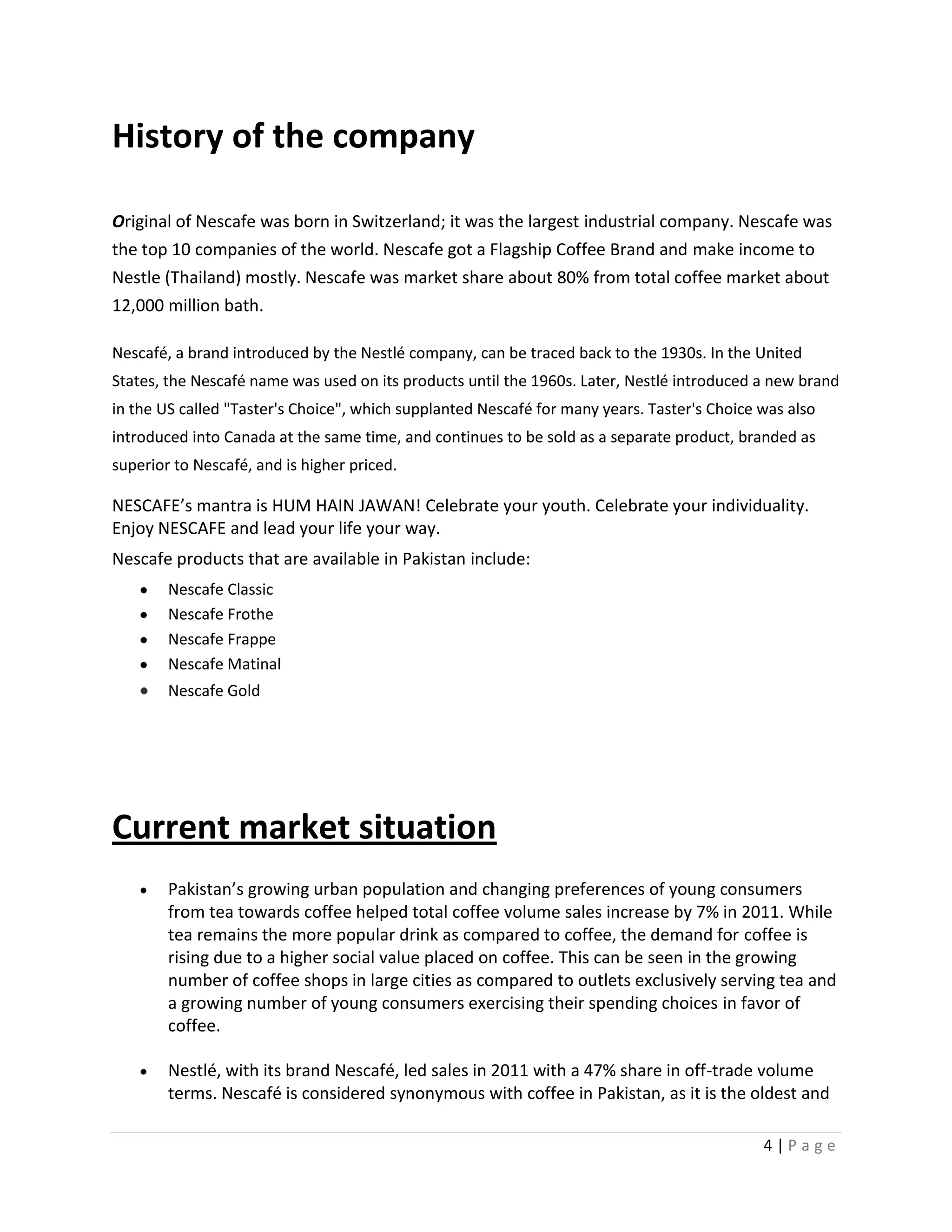 History of the company

Original of Nescafe was born in Switzerland; it was the largest industrial company. Nescafe was
the top 10 companies of the world. Nescafe got a Flagship Coffee Brand and make income to
Nestle (Thailand) mostly. Nescafe was market share about 80% from total coffee market about
12,000 million bath.

Nescafé, a brand introduced by the Nestlé company, can be traced back to the 1930s. In the United
States, the Nescafé name was used on its products until the 1960s. Later, Nestlé introduced a new brand
in the US called "Taster's Choice", which supplanted Nescafé for many years. Taster's Choice was also
introduced into Canada at the same time, and continues to be sold as a separate product, branded as
superior to Nescafé, and is higher priced.

NESCAFE’s mantra is HUM HAIN JAWAN! Celebrate your youth. Celebrate your individuality.
Enjoy NESCAFE and lead your life your way.
Nescafe products that are available in Pakistan include:
        Nescafe Classic
        Nescafe Frothe
        Nescafe Frappe
        Nescafe Matinal
        Nescafe Gold




Current market situation
        Pakistan’s growing urban population and changing preferences of young consumers
        from tea towards coffee helped total coffee volume sales increase by 7% in 2011. While
        tea remains the more popular drink as compared to coffee, the demand for coffee is
        rising due to a higher social value placed on coffee. This can be seen in the growing
        number of coffee shops in large cities as compared to outlets exclusively serving tea and
        a growing number of young consumers exercising their spending choices in favor of
        coffee.

        Nestlé, with its brand Nescafé, led sales in 2011 with a 47% share in off-trade volume
        terms. Nescafé is considered synonymous with coffee in Pakistan, as it is the oldest and

                                                                                             4|Page
 