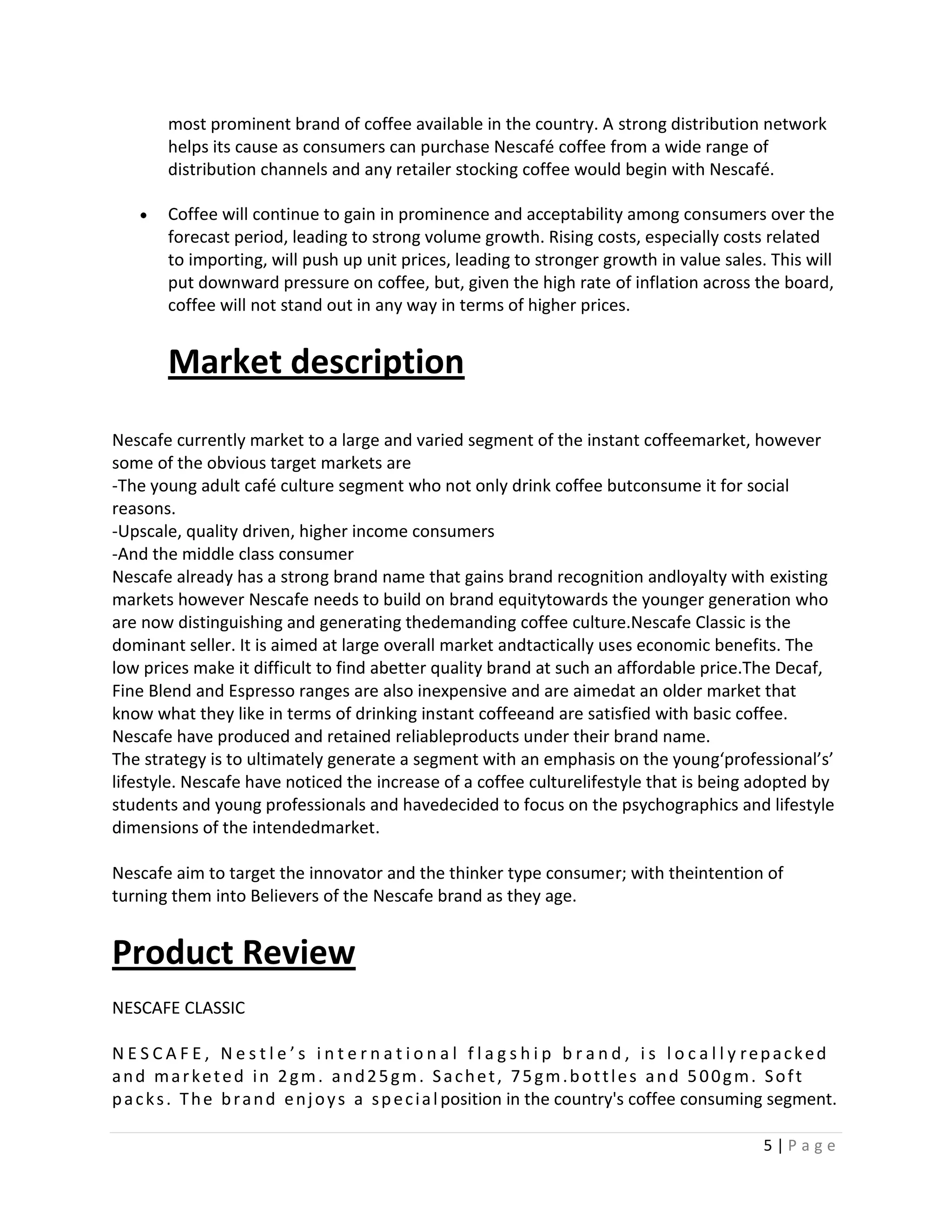 most prominent brand of coffee available in the country. A strong distribution network
        helps its cause as consumers can purchase Nescafé coffee from a wide range of
        distribution channels and any retailer stocking coffee would begin with Nescafé.

        Coffee will continue to gain in prominence and acceptability among consumers over the
        forecast period, leading to strong volume growth. Rising costs, especially costs related
        to importing, will push up unit prices, leading to stronger growth in value sales. This will
        put downward pressure on coffee, but, given the high rate of inflation across the board,
        coffee will not stand out in any way in terms of higher prices.


        Market description
Nescafe currently market to a large and varied segment of the instant coffeemarket, however
some of the obvious target markets are
-The young adult café culture segment who not only drink coffee butconsume it for social
reasons.
-Upscale, quality driven, higher income consumers
-And the middle class consumer
Nescafe already has a strong brand name that gains brand recognition andloyalty with existing
markets however Nescafe needs to build on brand equitytowards the younger generation who
are now distinguishing and generating thedemanding coffee culture.Nescafe Classic is the
dominant seller. It is aimed at large overall market andtactically uses economic benefits. The
low prices make it difficult to find abetter quality brand at such an affordable price.The Decaf,
Fine Blend and Espresso ranges are also inexpensive and are aimedat an older market that
know what they like in terms of drinking instant coffeeand are satisfied with basic coffee.
Nescafe have produced and retained reliableproducts under their brand name.
The strategy is to ultimately generate a segment with an emphasis on the young‘professional’s’
lifestyle. Nescafe have noticed the increase of a coffee culturelifestyle that is being adopted by
students and young professionals and havedecided to focus on the psychographics and lifestyle
dimensions of the intendedmarket.

Nescafe aim to target the innovator and the thinker type consumer; with theintention of
turning them into Believers of the Nescafe brand as they age.


Product Review
NESCAFE CLASSIC

N E S C A F E , N e s t l e ’ s i n t e r n a t i o n a l f l a g s h i p b r a n d , i s l o c a l l y repacked
and marketed in 2gm. and25gm. Sachet, 75gm.bottles and 500gm. Soft
p a c k s . T h e b r a n d e n j o y s a s p e c i a l position in the country's coffee consuming segment.

                                                                                                    5|Page
 