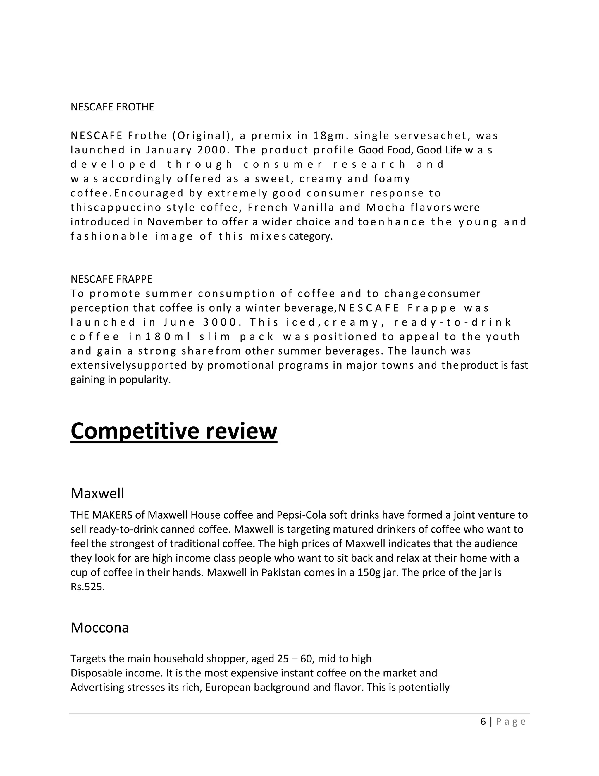 NESCAFE FROTHE

NESCAFE Frothe (Original), a premix in 18gm. single servesachet, was
l a u n c h e d i n J a n u a r y 2 0 0 0 . T h e p r o d u c t p r o f i l e Good Food, Good Life w a s
developed through consumer research and
w a s accordingly offered as a sweet, creamy and foamy
coffee.Encouraged by extremely good consumer response to
t h i s c a p p u c c i n o s t y l e c o f f e e , F r e n c h V a n i l l a a n d M o c h a f l a v o r s were
introduced in November to offer a wider choice and to e n h a n c e t h e y o u n g a n d
f a s h i o n a b l e i m a g e o f t h i s m i x e s category.


NESCAFE FRAPPE
T o p r o m o t e s u m m e r c o n s u m p t i o n o f c o f f e e a n d t o c h a n g e consumer
perception that coffee is only a winter beverage, N E S C A F E F r a p p e w a s
launched in June 3000. This iced,cr e a m y, r e a d y - t o - d r i n k
c o f f e e i n 1 8 0 m l s l i m p a c k w a s positioned to appeal to the youth
a n d g a i n a s t r o n g s h a r e from other summer beverages. The launch was
extensivelysupported by promotional programs in major towns and the product is fast
gaining in popularity.



Competitive review

Maxwell
THE MAKERS of Maxwell House coffee and Pepsi-Cola soft drinks have formed a joint venture to
sell ready-to-drink canned coffee. Maxwell is targeting matured drinkers of coffee who want to
feel the strongest of traditional coffee. The high prices of Maxwell indicates that the audience
they look for are high income class people who want to sit back and relax at their home with a
cup of coffee in their hands. Maxwell in Pakistan comes in a 150g jar. The price of the jar is
Rs.525.


Moccona
Targets the main household shopper, aged 25 – 60, mid to high
Disposable income. It is the most expensive instant coffee on the market and
Advertising stresses its rich, European background and flavor. This is potentially

                                                                                                    6|Page
 