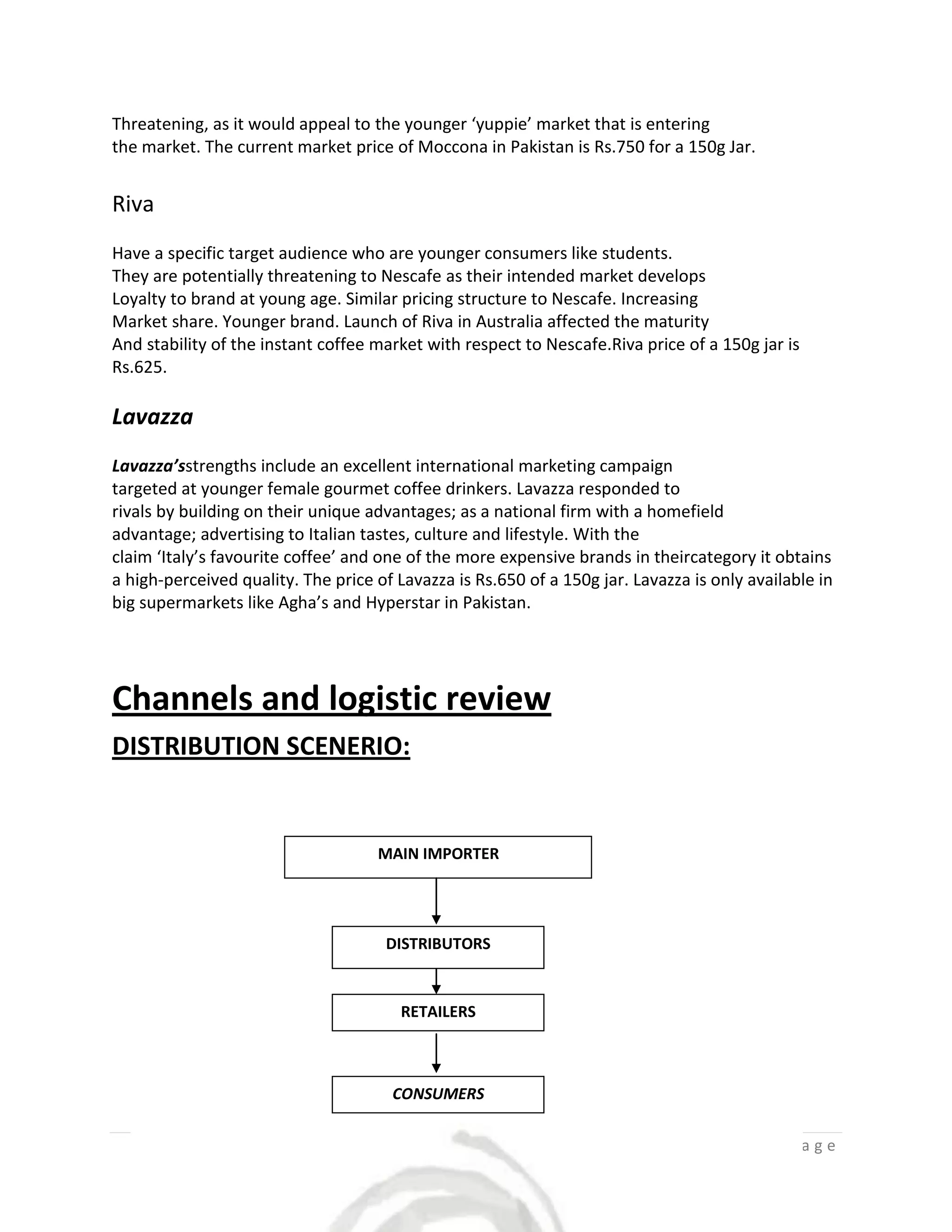 Threatening, as it would appeal to the younger ‘yuppie’ market that is entering
the market. The current market price of Moccona in Pakistan is Rs.750 for a 150g Jar.


Riva
Have a specific target audience who are younger consumers like students.
They are potentially threatening to Nescafe as their intended market develops
Loyalty to brand at young age. Similar pricing structure to Nescafe. Increasing
Market share. Younger brand. Launch of Riva in Australia affected the maturity
And stability of the instant coffee market with respect to Nescafe.Riva price of a 150g jar is
Rs.625.

Lavazza
Lavazza’sstrengths include an excellent international marketing campaign
targeted at younger female gourmet coffee drinkers. Lavazza responded to
rivals by building on their unique advantages; as a national firm with a homefield
advantage; advertising to Italian tastes, culture and lifestyle. With the
claim ‘Italy’s favourite coffee’ and one of the more expensive brands in theircategory it obtains
a high-perceived quality. The price of Lavazza is Rs.650 of a 150g jar. Lavazza is only available in
big supermarkets like Agha’s and Hyperstar in Pakistan.




Channels and logistic review
DISTRIBUTION SCENERIO:


                                    MAIN IMPORTER




                                     DISTRIBUTORS


                                        RETAILERS



                                      CONSUMERS


                                                                                          7|Page
 
