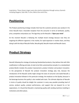 inspirations. These chosen singers were also aired on television through various channels
including Oxygene, Style 360, Tv One, Metro One and A Plus.




Positioning

The Product positioning strategy includes that how the customer perceive your product in his
mind. Nescafe have a favorable reception from the consumer in terms of attributes, quality,
price, competitor and product use. The logo they use for Nescafe is “Open your mind”.

At this moment Nescafe is following the multiple brand strategy because now they are
targeting the different segments in the market, for rapid expansion in market share, and they
doing it with the help of Nescafe frothe, Nescafe gold, Nescafe instant and Nescafe classic.




Product Strategy

Nescafe following the strategy of producing Standardized products, they believe that with little
modification in offering and style, its look to be little customized but actually it is a standardized
product.Nestle includes the product improvement, product imitation and product innovation.
In the perspective of Nescafe the product innovation strategy play role, because the
introduction of the Nescafe vanilla might change the taste of consumer and styled Nescafe a
product innovation follower.In this particular strategy, the emphasis on the Quality, because in
hot beverage business the quality is also needed with taste. The ultimate objective of Nescafe
in terms of quality should be delight the customer in every way possible providing level of
service, product quality, product performance, and support that are beyond his or her
expectations. It is found that Nescafe is maintaining quality with vending machines installing in
institutions and other places.


                                                                                          10 | P a g e
 