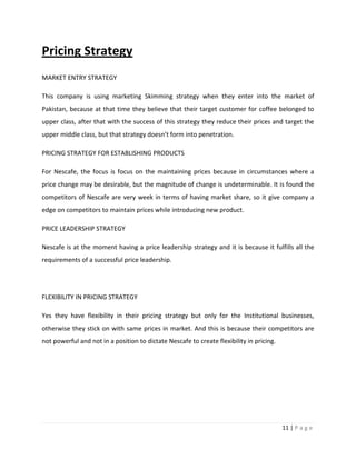 Pricing Strategy
MARKET ENTRY STRATEGY

This company is using marketing Skimming strategy when they enter into the market of
Pakistan, because at that time they believe that their target customer for coffee belonged to
upper class, after that with the success of this strategy they reduce their prices and target the
upper middle class, but that strategy doesn’t form into penetration.

PRICING STRATEGY FOR ESTABLISHING PRODUCTS

For Nescafe, the focus is focus on the maintaining prices because in circumstances where a
price change may be desirable, but the magnitude of change is undeterminable. It is found the
competitors of Nescafe are very week in terms of having market share, so it give company a
edge on competitors to maintain prices while introducing new product.

PRICE LEADERSHIP STRATEGY

Nescafe is at the moment having a price leadership strategy and it is because it fulfills all the
requirements of a successful price leadership.




FLEXIBILITY IN PRICING STRATEGY

Yes they have flexibility in their pricing strategy but only for the Institutional businesses,
otherwise they stick on with same prices in market. And this is because their competitors are
not powerful and not in a position to dictate Nescafe to create flexibility in pricing.




                                                                                          11 | P a g e
 