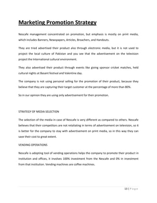 Marketing Promotion Strategy
Nescafe management concentrated on promotion, but emphasis is mostly on print media,
which includes Banners, Newspapers, Articles, Broachers, and Handouts.

They are tried advertised their product also through electronic media, but it is not used to
project the local culture of Pakistan and you see that the advertisement on the television
project the International cultural environment.

They also advertised their product through events like giving sponsor cricket matches, held
cultural nights at Basant festival and Valentine day.

The company is not using personal selling for the promotion of their product, because they
believe that they are capturing their target customer at the percentage of more than 80%.

So in our opinion they are using only advertisement for their promotion.




STRATEGY OF MEDIA SELECTION

The selection of the media in case of Nescafe is very different as compared to others. Nescafe
believes that their competitors are not retaliating in terms of advertisement on television, so it
is better for the company to stay with advertisement on print media, so in this way they can
save their cost to great extent.

VENDING OPERATIONS

Nescafe is adopting tool of vending operations helps the company to promote their product in
institution and offices, it involves 100% investment from the Nescafe and 0% in investment
from that institution. Vending machines are coffee machines.




                                                                                      13 | P a g e
 
