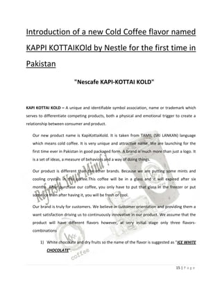 Introduction of a new Cold Coffee flavor named
KAPPI KOTTAIKOld by Nestle for the first time in
Pakistan

                           "Nescafe KAPI-KOTTAI KOLD"


KAPI KOTTAI KOLD – A unique and identifiable symbol association, name or trademark which
serves to differentiate competing products, both a physical and emotional trigger to create a
relationship between consumer and product.

   Our new product name is KapiKottaiKold. It is taken from TAMIL (SRI LANKAN) language
   which means cold coffee. It is very unique and attractive name. We are launching for the
   first time ever in Pakistan in good packaged form. A brand is much more than just a logo. It
   is a set of ideas, a measure of behaviors and a way of doing things.

   Our product is different than the other brands. Because we are putting some mints and
   cooling crystals in this coffee.This coffee will be in a glass and it will expired after six
   months. After purchase our coffee, you only have to put that glass in the freezer or put
   some ice then after having it, you will be fresh or cool.

   Our brand is truly for customers. We believe in customer orientation and providing them a
   want satisfaction driving us to continuously innovative in our product. We assume that the
   product will have different flavors however, at very initial stage only three flavors-
   combinations

       1) White chocolate and dry fruits so the name of the flavor is suggested as "ICE WHITE
           CHOCOLATE".


                                                                                   15 | P a g e
 