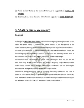 2) Vanilla and dry fruits so the name of the flavor is suggested as “VANILLA ICE
   COFFEE”.
3) Oreo biscuits and ice so the name of the flavor is suggested as “OREO ICE COFFEE”.




SLOGAN: “REFRESH YOUR MIND"
Concept:

Our slogan is “REFRESH YOUR MIND”. Our main idea of giving this slogan is that it talks
about the refresh (cool). As we know cold coffee energize us but the specialty of our
coffee is its taste, breezy, refreshes and smell which you can enjoy anywhere anytime.
We want consumer’s life to refresh and chill with unique taste and flavor. This is the
reason of giving this slogan to our product. Our product will definitely refresh mind of
the customer with unique taste in their life as soon as they start using it.
We mean what we are saying in our slogan it will refresh your mind and you will feel
cool after using it and we are keeping our promise by giving unique flavors in cold
coffee. What basically we are doing is refreshing our customer’s life and releasing his
tensions with strong taste, cooling crystals and unique flavors.
The unique selling proposition (USP) is providing the quality coffee with the taste of
coffee at value based pricing i.e. providing good quality and unique flavor (dry fruits)
with the taste of white chocolate.So if you want to refresh yourself and be cool in your
life then have “KAPI KOTTAI KOLD” which will “REFRESH YOUR MIND”.




                                                                               16 | P a g e
 