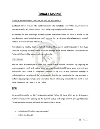 TARGET MARKET
SEGMENTING AND TARGETING: YOUTH AND PROFESSIONALS

Our target market all those who want innovation, who want to be cool in their life, who want to
have varieties for e.g. youth around 18-29 and young energetic professionals.

We understand that the target market is youth and professionals. As youth is future so, we
have kept our more focus towards youth because they are the one who always want be cool,
releases their tensions and innovative.

They observe a healthy, fresh and stylish lifestyle. They always want innovation in their lives.
They are outgoing and there exist a cultural change. From typical Pakistani to Americanized
Pakistani influenced by western culture and media.

POSITIONING:

Nescafe Kappi Kota Kold places itself very unique in the mind of consumers by targeting the
young energetic youth and making them perceive KappiKottaKold brand as an energetic and
enthusiastic drink which is completely different if we look at the traditional concept of
coffe.KappiKotta transformed the perception by introducing completely the new segment in
coffe by developing new taste and innovative flavors which any one could even think of that
these flavors can too come in to the coffee.


SKU
We are offering different SKU’s in KappiKottaiKold Coffee. All these SKU’s are in 3 flavors as
mentioned previously. Looking at the current status and target market of KappiKottaiKold
Coffee we are introducing different SKU’s which are as below:



       Coffee bags (50 coffee bags per packet)
       150 ml Can (liquid)

                                                                                    17 | P a g e
 