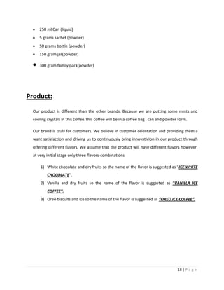 250 ml Can (liquid)
     5 grams sachet (powder)
     50 grams bottle (powder)
     150 gram jar(powder)

     300 gram family pack(powder)




Product:
  Our product is different than the other brands. Because we are putting some mints and
  cooling crystals in this coffee.This coffee will be in a coffee bag , can and powder form.

  Our brand is truly for customers. We believe in customer orientation and providing them a
  want satisfaction and driving us to continuously bring innovativion in our product through
  offering different flavors. We assume that the product will have different flavors however,
  at very initial stage only three flavors-combinations

      1) White chocolate and dry fruits so the name of the flavor is suggested as "ICE WHITE
          CHOCOLATE".
      2) Vanilla and dry fruits so the name of the flavor is suggested as “VANILLA ICE
          COFFEE”.
      3) Oreo biscuits and ice so the name of the flavor is suggested as “OREO ICE COFFEE”.




                                                                                      18 | P a g e
 