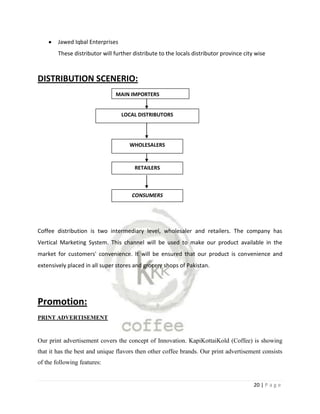 Jawed Iqbal Enterprises
        These distributor will further distribute to the locals distributor province city wise



DISTRIBUTION SCENERIO:
                               MAIN IMPORTERS


                                  LOCAL DISTRIBUTORS




                                     WHOLESALERS


                                       RETAILERS



                                      CONSUMERS




Coffee distribution is two intermediary level, wholesaler and retailers. The company has
Vertical Marketing System. This channel will be used to make our product available in the
market for customers' convenience. It will be ensured that our product is convenience and
extensively placed in all super stores and grocery shops of Pakistan.




Promotion:
PRINT ADVERTISEMENT



Our print advertisement covers the concept of Innovation. KapiKottaiKold (Coffee) is showing
that it has the best and unique flavors then other coffee brands. Our print advertisement consists
of the following features:


                                                                                         20 | P a g e
 