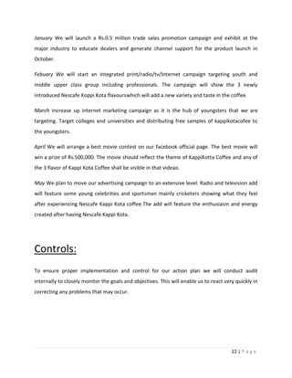 January We will launch a Rs.0.5 million trade sales promotion campaign and exhibit at the
major industry to educate dealers and generate channel support for the product launch in
October.

Febuary We will start an integrated print/radio/tv/Internet campaign targeting youth and
middle upper class group including professionals. The campaign will show the 3 newly
introduced Nescafe Koppi Kota flavourswhich will add a new variety and taste in the coffee.

March Increase up internet marketing campaign as it is the hub of youngsters that we are
targeting. Target colleges and universities and distributing free samples of kappikotacofee to
the youngsters.

April We will arrange a best movie contest on our facebook official page. The best movie will
win a prize of Rs.500,000. The movie should reflect the theme of KappiKotta Coffee and any of
the 3 flavor of Kappi Kota Coffee shall be visible in that videao.

May We plan to move our advertising campaign to an extensive level. Radio and television add
will feature some young celebrities and sportsman mainly cricketers showing what they feel
after experiencing Nescafe Kappi Kota coffee.The add will feature the enthusiasm and energy
created after having Nescafe Kappi Kota.




Controls:
To ensure proper implementation and control for our action plan we will conduct audit
internally to closely monitor the goals and objectives. This will enable us to react very quickly in
correcting any problems that may occur.




                                                                                        22 | P a g e
 
