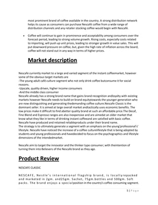 most prominent brand of coffee available in the country. A strong distribution network
        helps its cause as consumers can purchase Nescafé coffee from a wide range of
        distribution channels and any retailer stocking coffee would begin with Nescafé.

        Coffee will continue to gain in prominence and acceptability among consumers over the
        forecast period, leading to strong volume growth. Rising costs, especially costs related
        to importing, will push up unit prices, leading to stronger growth in value sales. This will
        put downward pressure on coffee, but, given the high rate of inflation across the board,
        coffee will not stand out in any way in terms of higher prices.


        Market description
Nescafe currently market to a large and varied segment of the instant coffeemarket, however
some of the obvious target markets are
-The young adult café culture segment who not only drink coffee butconsume it for social
reasons.
-Upscale, quality driven, higher income consumers
-And the middle class consumer
Nescafe already has a strong brand name that gains brand recognition andloyalty with existing
markets however Nescafe needs to build on brand equitytowards the younger generation who
are now distinguishing and generating thedemanding coffee culture.Nescafe Classic is the
dominant seller. It is aimed at large overall market andtactically uses economic benefits. The
low prices make it difficult to find abetter quality brand at such an affordable price.The Decaf,
Fine Blend and Espresso ranges are also inexpensive and are aimedat an older market that
know what they like in terms of drinking instant coffeeand are satisfied with basic coffee.
Nescafe have produced and retained reliableproducts under their brand name.
The strategy is to ultimately generate a segment with an emphasis on the young‘professional’s’
lifestyle. Nescafe have noticed the increase of a coffee culturelifestyle that is being adopted by
students and young professionals and havedecided to focus on the psychographics and lifestyle
dimensions of the intendedmarket.

Nescafe aim to target the innovator and the thinker type consumer; with theintention of
turning them into Believers of the Nescafe brand as they age.


Product Review
NESCAFE CLASSIC

N E S C A F E , N e s t l e ’ s i n t e r n a t i o n a l f l a g s h i p b r a n d , i s l o c a l l y repacked
and marketed in 2gm. and25gm. Sachet, 75gm.bottles and 500gm. Soft
p a c k s . T h e b r a n d e n j o y s a s p e c i a l position in the country's coffee consuming segment.

                                                                                                    5|Page
 