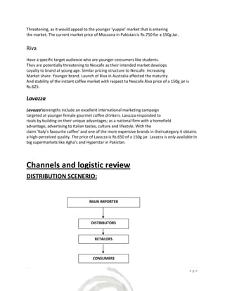 Threatening, as it would appeal to the younger ‘yuppie’ market that is entering
the market. The current market price of Moccona in Pakistan is Rs.750 for a 150g Jar.


Riva
Have a specific target audience who are younger consumers like students.
They are potentially threatening to Nescafe as their intended market develops
Loyalty to brand at young age. Similar pricing structure to Nescafe. Increasing
Market share. Younger brand. Launch of Riva in Australia affected the maturity
And stability of the instant coffee market with respect to Nescafe.Riva price of a 150g jar is
Rs.625.

Lavazza
Lavazza’sstrengths include an excellent international marketing campaign
targeted at younger female gourmet coffee drinkers. Lavazza responded to
rivals by building on their unique advantages; as a national firm with a homefield
advantage; advertising to Italian tastes, culture and lifestyle. With the
claim ‘Italy’s favourite coffee’ and one of the more expensive brands in theircategory it obtains
a high-perceived quality. The price of Lavazza is Rs.650 of a 150g jar. Lavazza is only available in
big supermarkets like Agha’s and Hyperstar in Pakistan.




Channels and logistic review
DISTRIBUTION SCENERIO:


                                    MAIN IMPORTER




                                     DISTRIBUTORS


                                        RETAILERS



                                      CONSUMERS


                                                                                          7|Page
 
