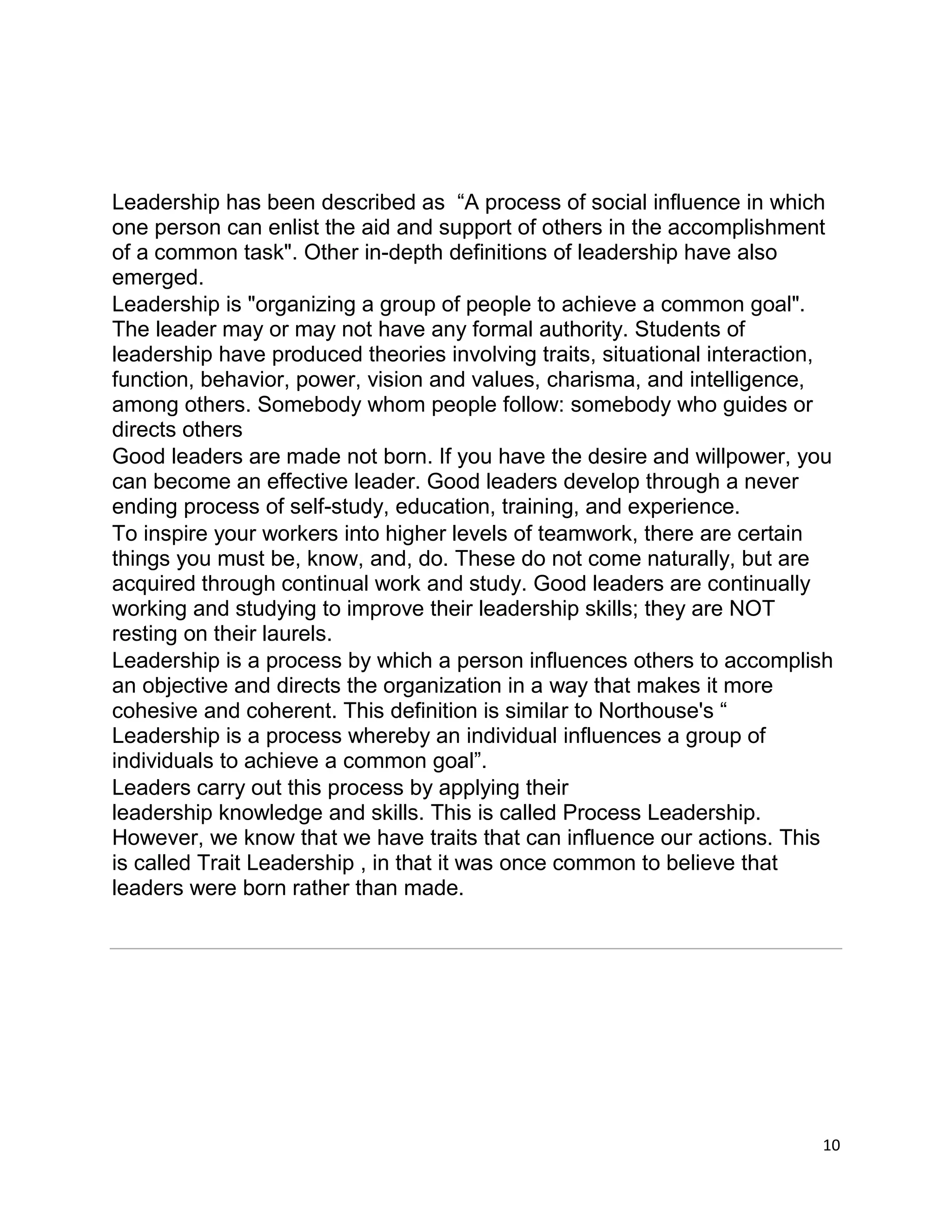 10
Leadership has been described as “A process of social influence in which
one person can enlist the aid and support of others in the accomplishment
of a common task". Other in-depth definitions of leadership have also
emerged.
Leadership is "organizing a group of people to achieve a common goal".
The leader may or may not have any formal authority. Students of
leadership have produced theories involving traits, situational interaction,
function, behavior, power, vision and values, charisma, and intelligence,
among others. Somebody whom people follow: somebody who guides or
directs others
Good leaders are made not born. If you have the desire and willpower, you
can become an effective leader. Good leaders develop through a never
ending process of self-study, education, training, and experience.
To inspire your workers into higher levels of teamwork, there are certain
things you must be, know, and, do. These do not come naturally, but are
acquired through continual work and study. Good leaders are continually
working and studying to improve their leadership skills; they are NOT
resting on their laurels.
Leadership is a process by which a person influences others to accomplish
an objective and directs the organization in a way that makes it more
cohesive and coherent. This definition is similar to Northouse's “
Leadership is a process whereby an individual influences a group of
individuals to achieve a common goal”.
Leaders carry out this process by applying their
leadership knowledge and skills. This is called Process Leadership.
However, we know that we have traits that can influence our actions. This
is called Trait Leadership , in that it was once common to believe that
leaders were born rather than made.
 