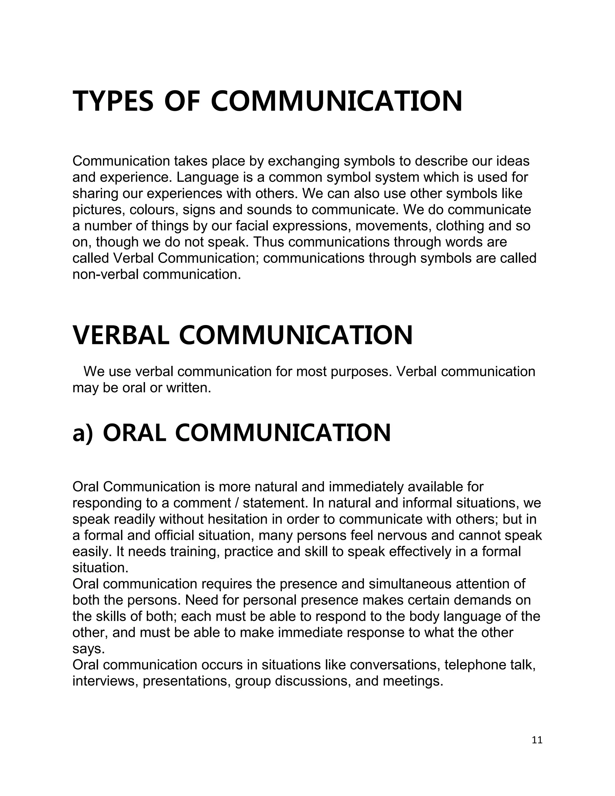 11
TYPES OF COMMUNICATION
Communication takes place by exchanging symbols to describe our ideas
and experience. Language is a common symbol system which is used for
sharing our experiences with others. We can also use other symbols like
pictures, colours, signs and sounds to communicate. We do communicate
a number of things by our facial expressions, movements, clothing and so
on, though we do not speak. Thus communications through words are
called Verbal Communication; communications through symbols are called
non-verbal communication.
VERBAL COMMUNICATION
We use verbal communication for most purposes. Verbal communication
may be oral or written.
a) ORAL COMMUNICATION
Oral Communication is more natural and immediately available for
responding to a comment / statement. In natural and informal situations, we
speak readily without hesitation in order to communicate with others; but in
a formal and official situation, many persons feel nervous and cannot speak
easily. It needs training, practice and skill to speak effectively in a formal
situation.
Oral communication requires the presence and simultaneous attention of
both the persons. Need for personal presence makes certain demands on
the skills of both; each must be able to respond to the body language of the
other, and must be able to make immediate response to what the other
says.
Oral communication occurs in situations like conversations, telephone talk,
interviews, presentations, group discussions, and meetings.
 
