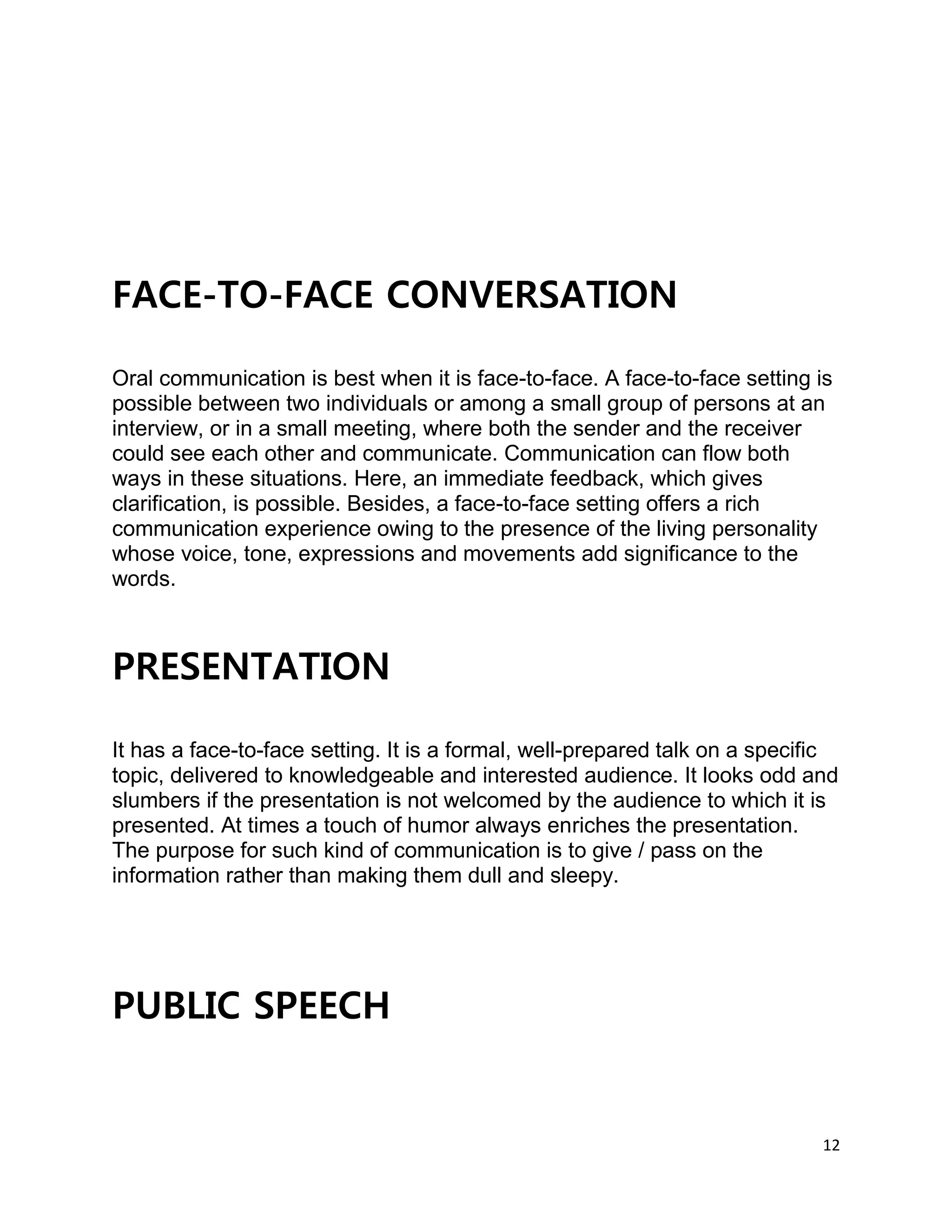 12
FACE-TO-FACE CONVERSATION
Oral communication is best when it is face-to-face. A face-to-face setting is
possible between two individuals or among a small group of persons at an
interview, or in a small meeting, where both the sender and the receiver
could see each other and communicate. Communication can flow both
ways in these situations. Here, an immediate feedback, which gives
clarification, is possible. Besides, a face-to-face setting offers a rich
communication experience owing to the presence of the living personality
whose voice, tone, expressions and movements add significance to the
words.
PRESENTATION
It has a face-to-face setting. It is a formal, well-prepared talk on a specific
topic, delivered to knowledgeable and interested audience. It looks odd and
slumbers if the presentation is not welcomed by the audience to which it is
presented. At times a touch of humor always enriches the presentation.
The purpose for such kind of communication is to give / pass on the
information rather than making them dull and sleepy.
PUBLIC SPEECH
 