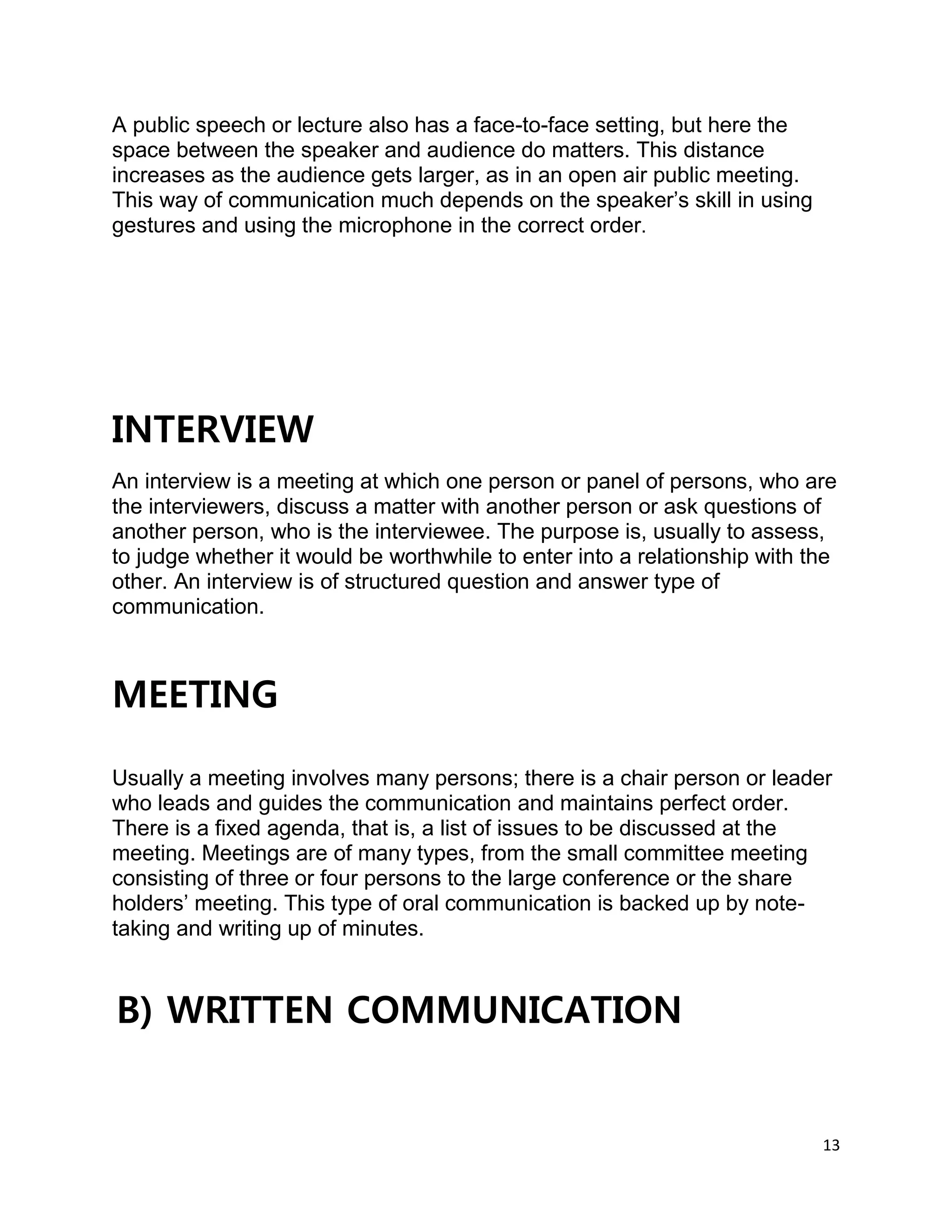 13
A public speech or lecture also has a face-to-face setting, but here the
space between the speaker and audience do matters. This distance
increases as the audience gets larger, as in an open air public meeting.
This way of communication much depends on the speaker’s skill in using
gestures and using the microphone in the correct order.
INTERVIEW
An interview is a meeting at which one person or panel of persons, who are
the interviewers, discuss a matter with another person or ask questions of
another person, who is the interviewee. The purpose is, usually to assess,
to judge whether it would be worthwhile to enter into a relationship with the
other. An interview is of structured question and answer type of
communication.
MEETING
Usually a meeting involves many persons; there is a chair person or leader
who leads and guides the communication and maintains perfect order.
There is a fixed agenda, that is, a list of issues to be discussed at the
meeting. Meetings are of many types, from the small committee meeting
consisting of three or four persons to the large conference or the share
holders’ meeting. This type of oral communication is backed up by note-
taking and writing up of minutes.
B) WRITTEN COMMUNICATION
 