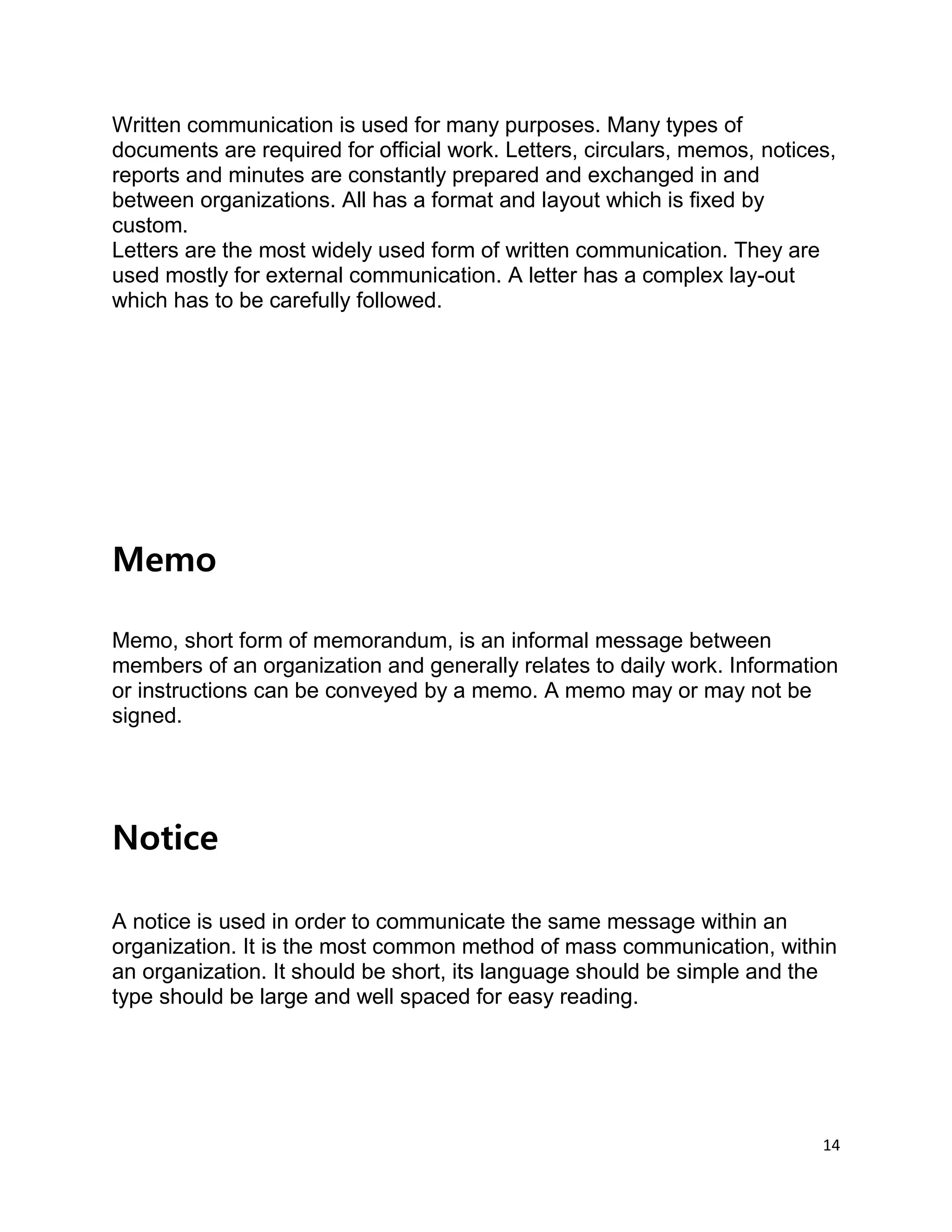 14
Written communication is used for many purposes. Many types of
documents are required for official work. Letters, circulars, memos, notices,
reports and minutes are constantly prepared and exchanged in and
between organizations. All has a format and layout which is fixed by
custom.
Letters are the most widely used form of written communication. They are
used mostly for external communication. A letter has a complex lay-out
which has to be carefully followed.
Memo
Memo, short form of memorandum, is an informal message between
members of an organization and generally relates to daily work. Information
or instructions can be conveyed by a memo. A memo may or may not be
signed.
Notice
A notice is used in order to communicate the same message within an
organization. It is the most common method of mass communication, within
an organization. It should be short, its language should be simple and the
type should be large and well spaced for easy reading.
 