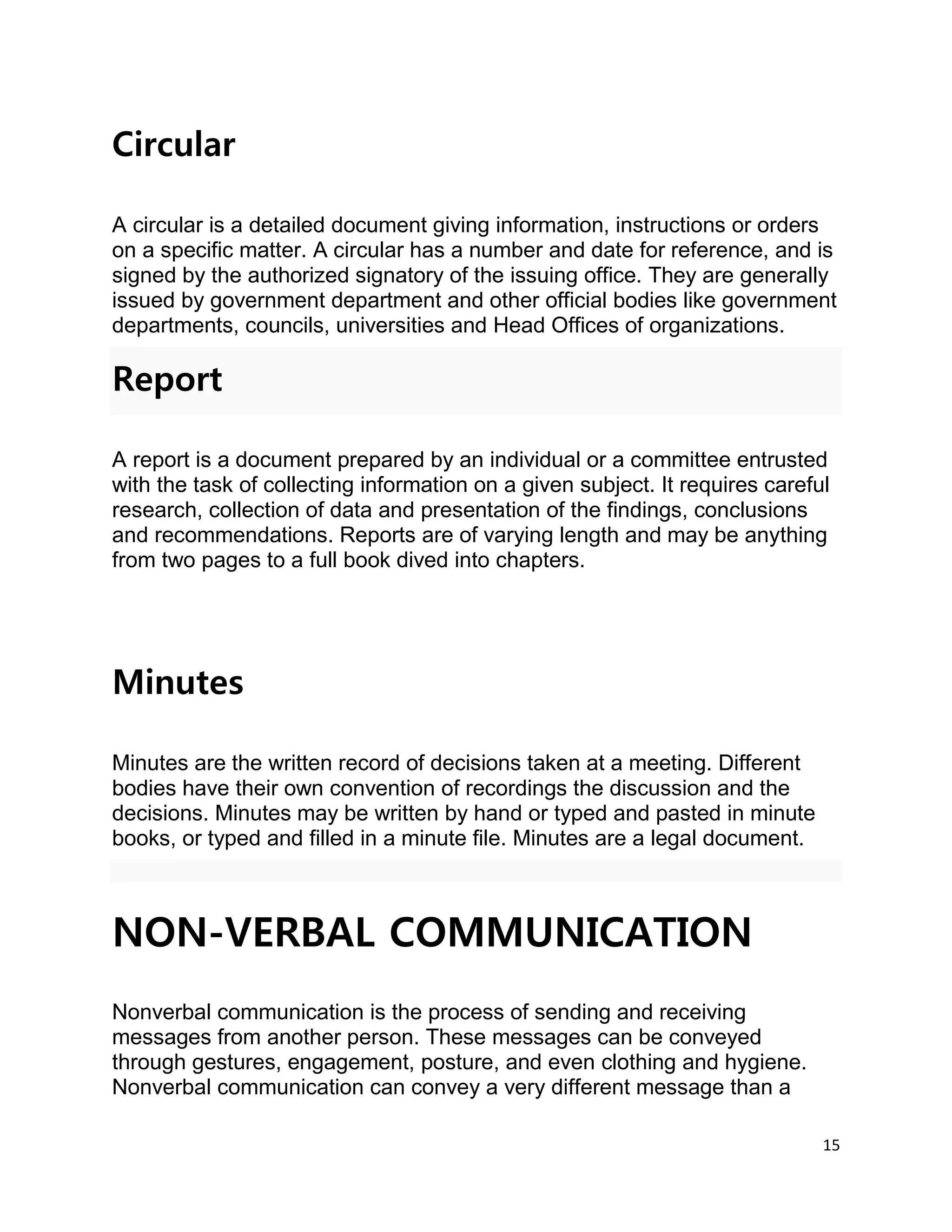 15
Circular
A circular is a detailed document giving information, instructions or orders
on a specific matter. A circular has a number and date for reference, and is
signed by the authorized signatory of the issuing office. They are generally
issued by government department and other official bodies like government
departments, councils, universities and Head Offices of organizations.
Report
A report is a document prepared by an individual or a committee entrusted
with the task of collecting information on a given subject. It requires careful
research, collection of data and presentation of the findings, conclusions
and recommendations. Reports are of varying length and may be anything
from two pages to a full book dived into chapters.
Minutes
Minutes are the written record of decisions taken at a meeting. Different
bodies have their own convention of recordings the discussion and the
decisions. Minutes may be written by hand or typed and pasted in minute
books, or typed and filled in a minute file. Minutes are a legal document.
NON-VERBAL COMMUNICATION
Nonverbal communication is the process of sending and receiving
messages from another person. These messages can be conveyed
through gestures, engagement, posture, and even clothing and hygiene.
Nonverbal communication can convey a very different message than a
 