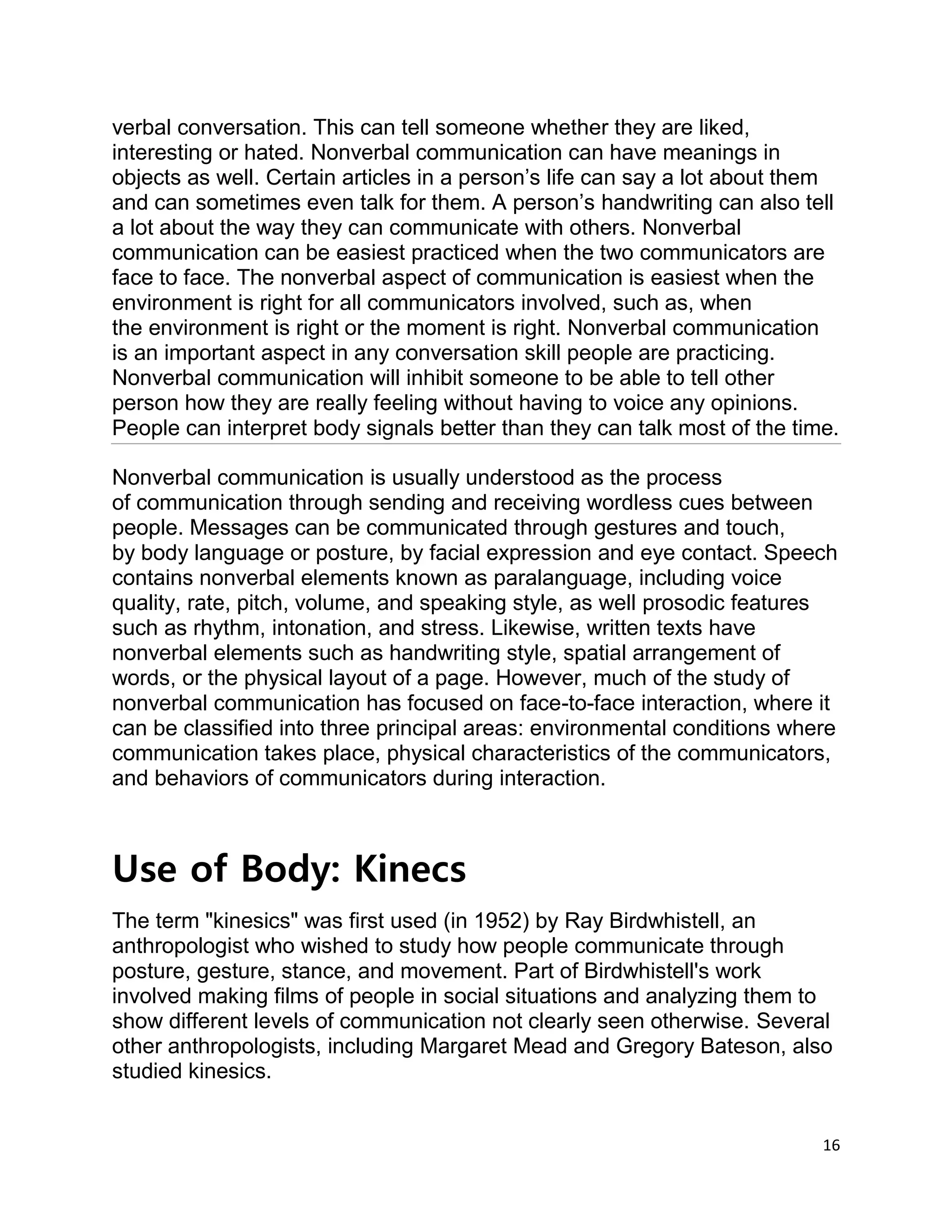 16
verbal conversation. This can tell someone whether they are liked,
interesting or hated. Nonverbal communication can have meanings in
objects as well. Certain articles in a person’s life can say a lot about them
and can sometimes even talk for them. A person’s handwriting can also tell
a lot about the way they can communicate with others. Nonverbal
communication can be easiest practiced when the two communicators are
face to face. The nonverbal aspect of communication is easiest when the
environment is right for all communicators involved, such as, when
the environment is right or the moment is right. Nonverbal communication
is an important aspect in any conversation skill people are practicing.
Nonverbal communication will inhibit someone to be able to tell other
person how they are really feeling without having to voice any opinions.
People can interpret body signals better than they can talk most of the time.
Nonverbal communication is usually understood as the process
of communication through sending and receiving wordless cues between
people. Messages can be communicated through gestures and touch,
by body language or posture, by facial expression and eye contact. Speech
contains nonverbal elements known as paralanguage, including voice
quality, rate, pitch, volume, and speaking style, as well prosodic features
such as rhythm, intonation, and stress. Likewise, written texts have
nonverbal elements such as handwriting style, spatial arrangement of
words, or the physical layout of a page. However, much of the study of
nonverbal communication has focused on face-to-face interaction, where it
can be classified into three principal areas: environmental conditions where
communication takes place, physical characteristics of the communicators,
and behaviors of communicators during interaction.
Use of Body: Kinecs
The term "kinesics" was first used (in 1952) by Ray Birdwhistell, an
anthropologist who wished to study how people communicate through
posture, gesture, stance, and movement. Part of Birdwhistell's work
involved making films of people in social situations and analyzing them to
show different levels of communication not clearly seen otherwise. Several
other anthropologists, including Margaret Mead and Gregory Bateson, also
studied kinesics.
 