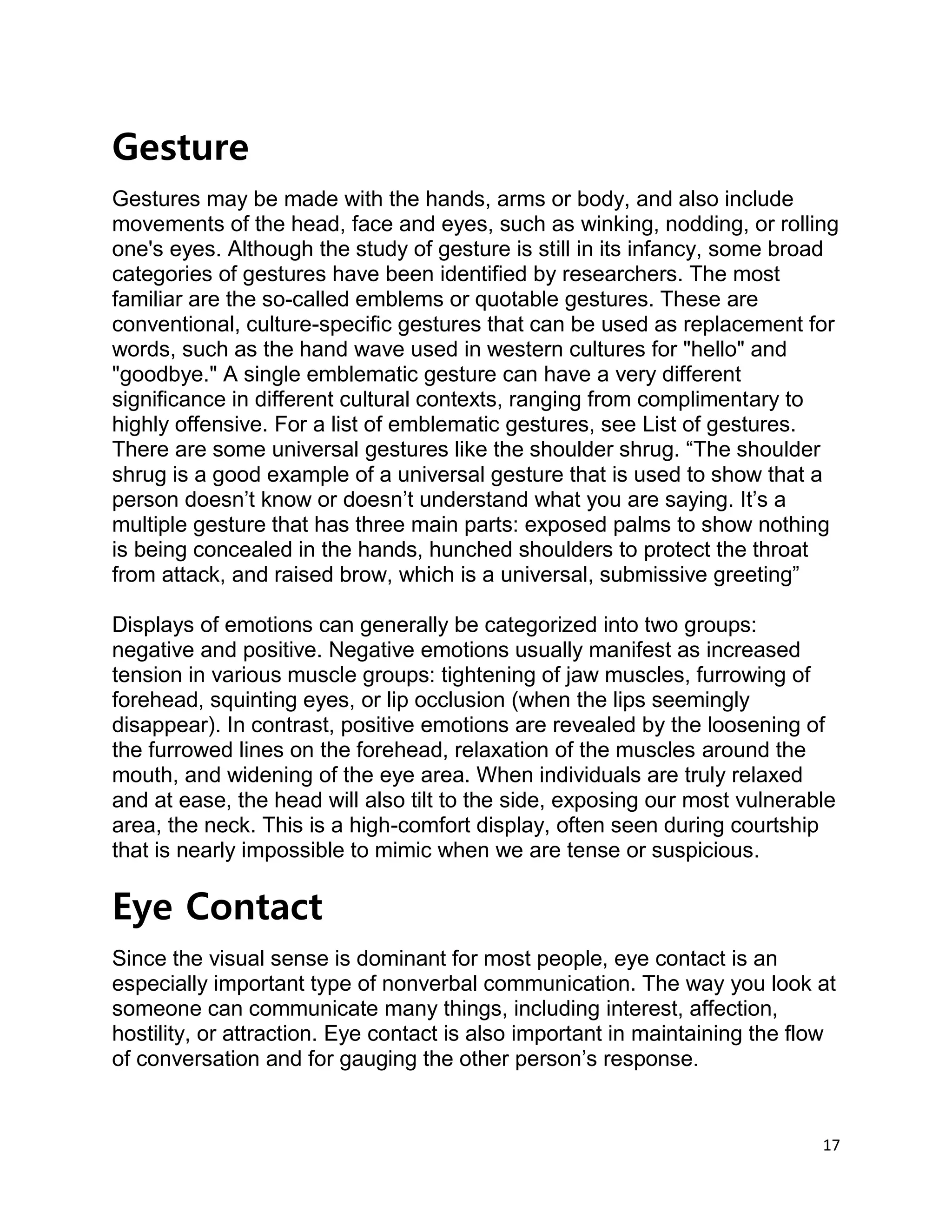 17
Gesture
Gestures may be made with the hands, arms or body, and also include
movements of the head, face and eyes, such as winking, nodding, or rolling
one's eyes. Although the study of gesture is still in its infancy, some broad
categories of gestures have been identified by researchers. The most
familiar are the so-called emblems or quotable gestures. These are
conventional, culture-specific gestures that can be used as replacement for
words, such as the hand wave used in western cultures for "hello" and
"goodbye." A single emblematic gesture can have a very different
significance in different cultural contexts, ranging from complimentary to
highly offensive. For a list of emblematic gestures, see List of gestures.
There are some universal gestures like the shoulder shrug. “The shoulder
shrug is a good example of a universal gesture that is used to show that a
person doesn’t know or doesn’t understand what you are saying. It’s a
multiple gesture that has three main parts: exposed palms to show nothing
is being concealed in the hands, hunched shoulders to protect the throat
from attack, and raised brow, which is a universal, submissive greeting”
Displays of emotions can generally be categorized into two groups:
negative and positive. Negative emotions usually manifest as increased
tension in various muscle groups: tightening of jaw muscles, furrowing of
forehead, squinting eyes, or lip occlusion (when the lips seemingly
disappear). In contrast, positive emotions are revealed by the loosening of
the furrowed lines on the forehead, relaxation of the muscles around the
mouth, and widening of the eye area. When individuals are truly relaxed
and at ease, the head will also tilt to the side, exposing our most vulnerable
area, the neck. This is a high-comfort display, often seen during courtship
that is nearly impossible to mimic when we are tense or suspicious.
Eye Contact
Since the visual sense is dominant for most people, eye contact is an
especially important type of nonverbal communication. The way you look at
someone can communicate many things, including interest, affection,
hostility, or attraction. Eye contact is also important in maintaining the flow
of conversation and for gauging the other person’s response.
 