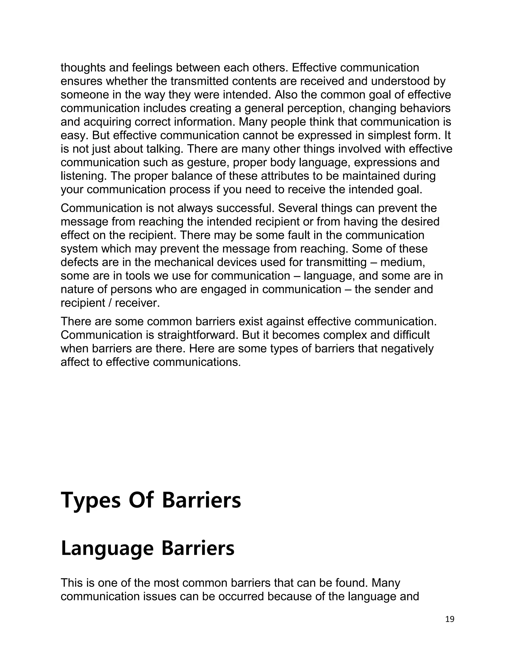 19
thoughts and feelings between each others. Effective communication
ensures whether the transmitted contents are received and understood by
someone in the way they were intended. Also the common goal of effective
communication includes creating a general perception, changing behaviors
and acquiring correct information. Many people think that communication is
easy. But effective communication cannot be expressed in simplest form. It
is not just about talking. There are many other things involved with effective
communication such as gesture, proper body language, expressions and
listening. The proper balance of these attributes to be maintained during
your communication process if you need to receive the intended goal.
Communication is not always successful. Several things can prevent the
message from reaching the intended recipient or from having the desired
effect on the recipient. There may be some fault in the communication
system which may prevent the message from reaching. Some of these
defects are in the mechanical devices used for transmitting – medium,
some are in tools we use for communication – language, and some are in
nature of persons who are engaged in communication – the sender and
recipient / receiver.
There are some common barriers exist against effective communication.
Communication is straightforward. But it becomes complex and difficult
when barriers are there. Here are some types of barriers that negatively
affect to effective communications.
Types Of Barriers
Language Barriers
This is one of the most common barriers that can be found. Many
communication issues can be occurred because of the language and
 