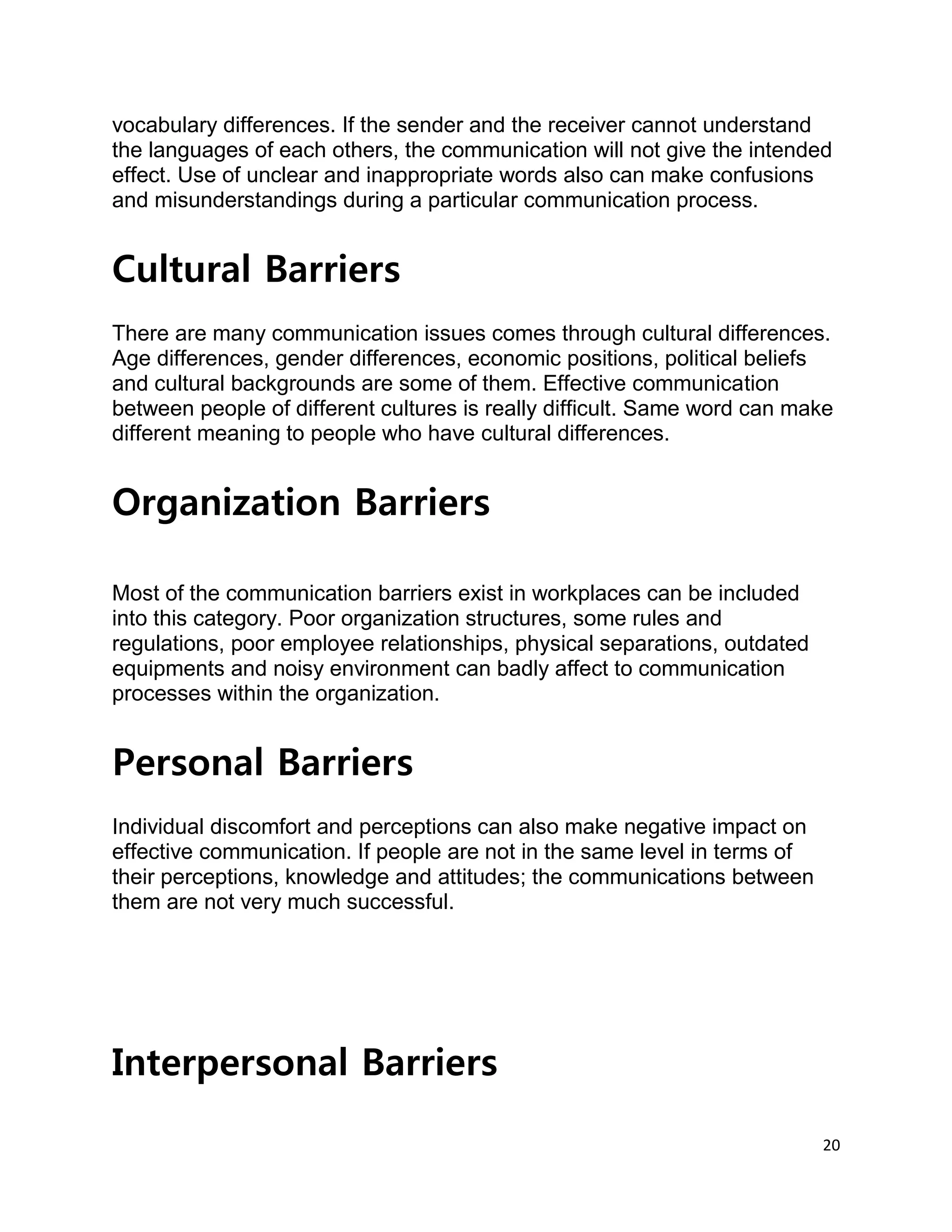 20
vocabulary differences. If the sender and the receiver cannot understand
the languages of each others, the communication will not give the intended
effect. Use of unclear and inappropriate words also can make confusions
and misunderstandings during a particular communication process.
Cultural Barriers
There are many communication issues comes through cultural differences.
Age differences, gender differences, economic positions, political beliefs
and cultural backgrounds are some of them. Effective communication
between people of different cultures is really difficult. Same word can make
different meaning to people who have cultural differences.
Organization Barriers
Most of the communication barriers exist in workplaces can be included
into this category. Poor organization structures, some rules and
regulations, poor employee relationships, physical separations, outdated
equipments and noisy environment can badly affect to communication
processes within the organization.
Personal Barriers
Individual discomfort and perceptions can also make negative impact on
effective communication. If people are not in the same level in terms of
their perceptions, knowledge and attitudes; the communications between
them are not very much successful.
Interpersonal Barriers
 