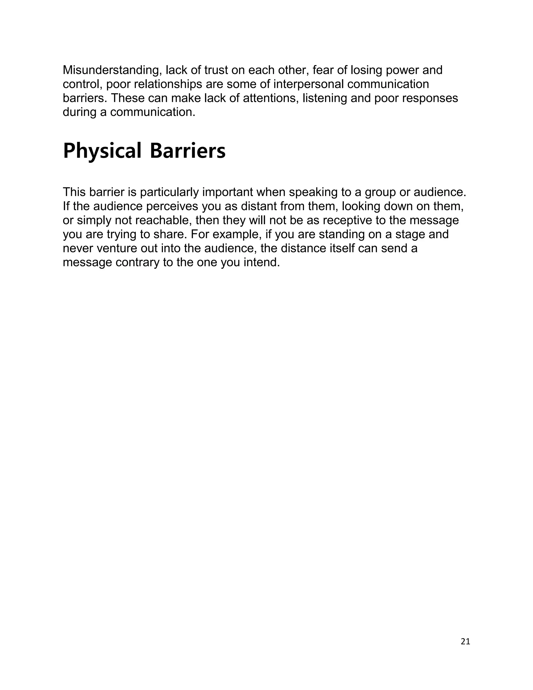 21
Misunderstanding, lack of trust on each other, fear of losing power and
control, poor relationships are some of interpersonal communication
barriers. These can make lack of attentions, listening and poor responses
during a communication.
Physical Barriers
This barrier is particularly important when speaking to a group or audience.
If the audience perceives you as distant from them, looking down on them,
or simply not reachable, then they will not be as receptive to the message
you are trying to share. For example, if you are standing on a stage and
never venture out into the audience, the distance itself can send a
message contrary to the one you intend.
 