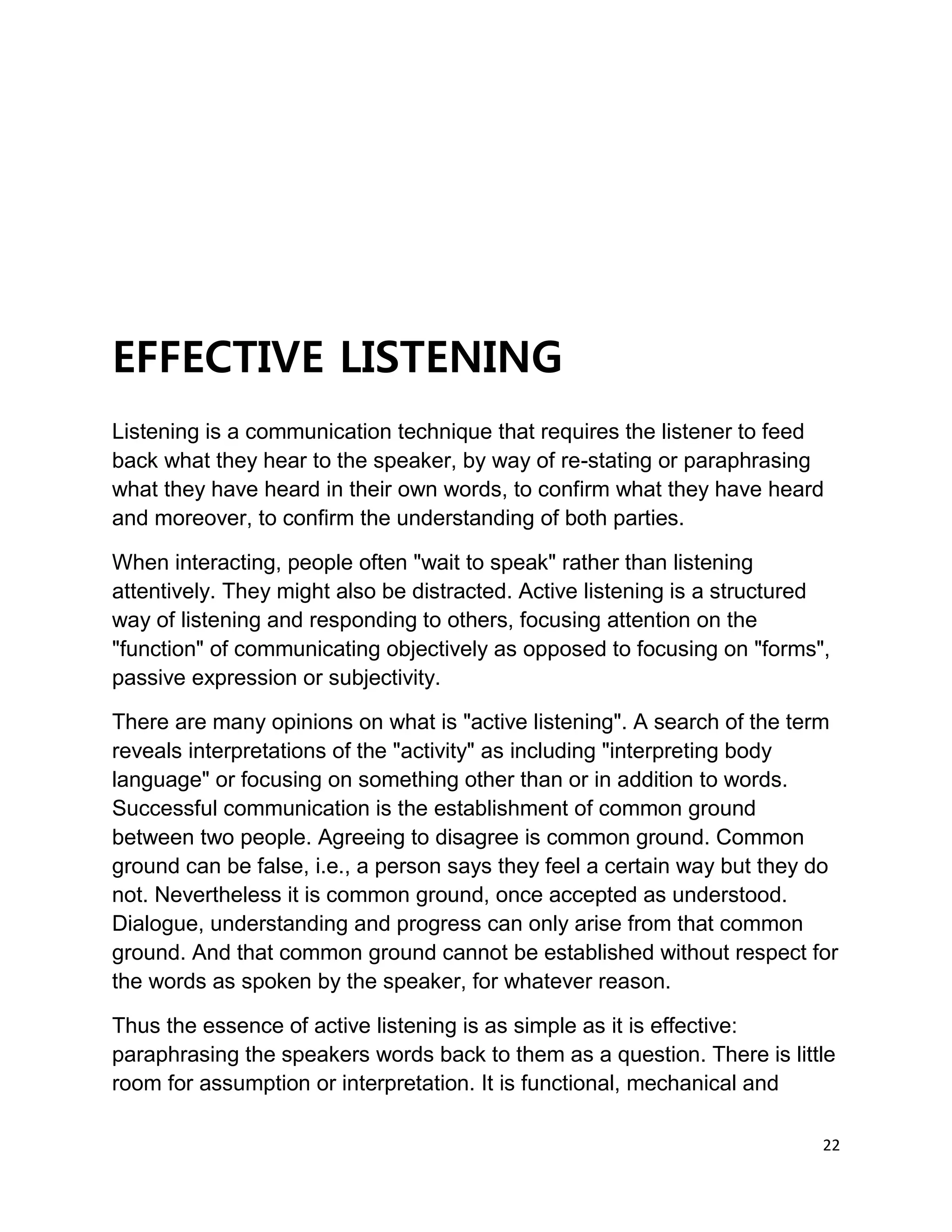 22
EFFECTIVE LISTENING
Listening is a communication technique that requires the listener to feed
back what they hear to the speaker, by way of re-stating or paraphrasing
what they have heard in their own words, to confirm what they have heard
and moreover, to confirm the understanding of both parties.
When interacting, people often "wait to speak" rather than listening
attentively. They might also be distracted. Active listening is a structured
way of listening and responding to others, focusing attention on the
"function" of communicating objectively as opposed to focusing on "forms",
passive expression or subjectivity.
There are many opinions on what is "active listening". A search of the term
reveals interpretations of the "activity" as including "interpreting body
language" or focusing on something other than or in addition to words.
Successful communication is the establishment of common ground
between two people. Agreeing to disagree is common ground. Common
ground can be false, i.e., a person says they feel a certain way but they do
not. Nevertheless it is common ground, once accepted as understood.
Dialogue, understanding and progress can only arise from that common
ground. And that common ground cannot be established without respect for
the words as spoken by the speaker, for whatever reason.
Thus the essence of active listening is as simple as it is effective:
paraphrasing the speakers words back to them as a question. There is little
room for assumption or interpretation. It is functional, mechanical and
 