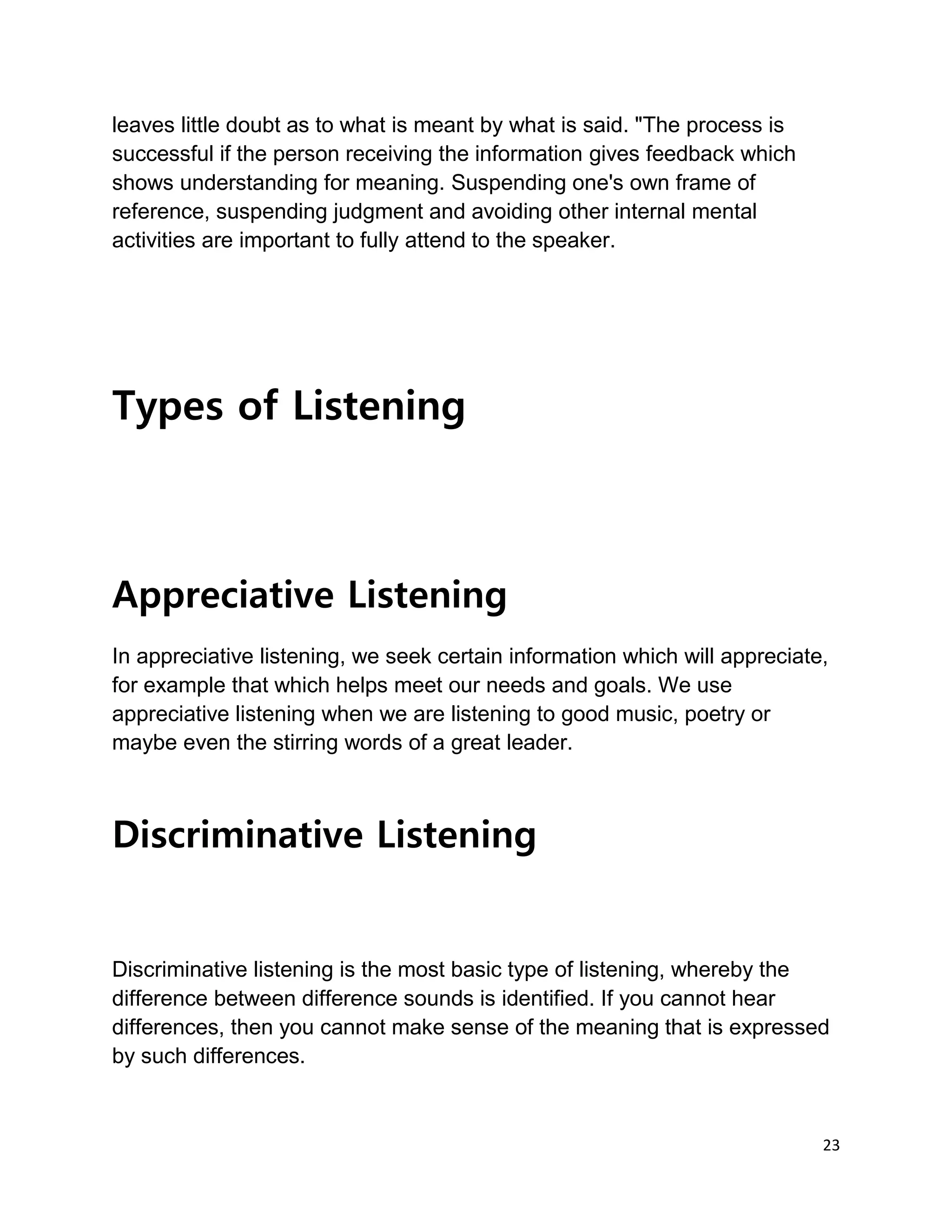 23
leaves little doubt as to what is meant by what is said. "The process is
successful if the person receiving the information gives feedback which
shows understanding for meaning. Suspending one's own frame of
reference, suspending judgment and avoiding other internal mental
activities are important to fully attend to the speaker.
Types of Listening
Appreciative Listening
In appreciative listening, we seek certain information which will appreciate,
for example that which helps meet our needs and goals. We use
appreciative listening when we are listening to good music, poetry or
maybe even the stirring words of a great leader.
Discriminative Listening
Discriminative listening is the most basic type of listening, whereby the
difference between difference sounds is identified. If you cannot hear
differences, then you cannot make sense of the meaning that is expressed
by such differences.
 