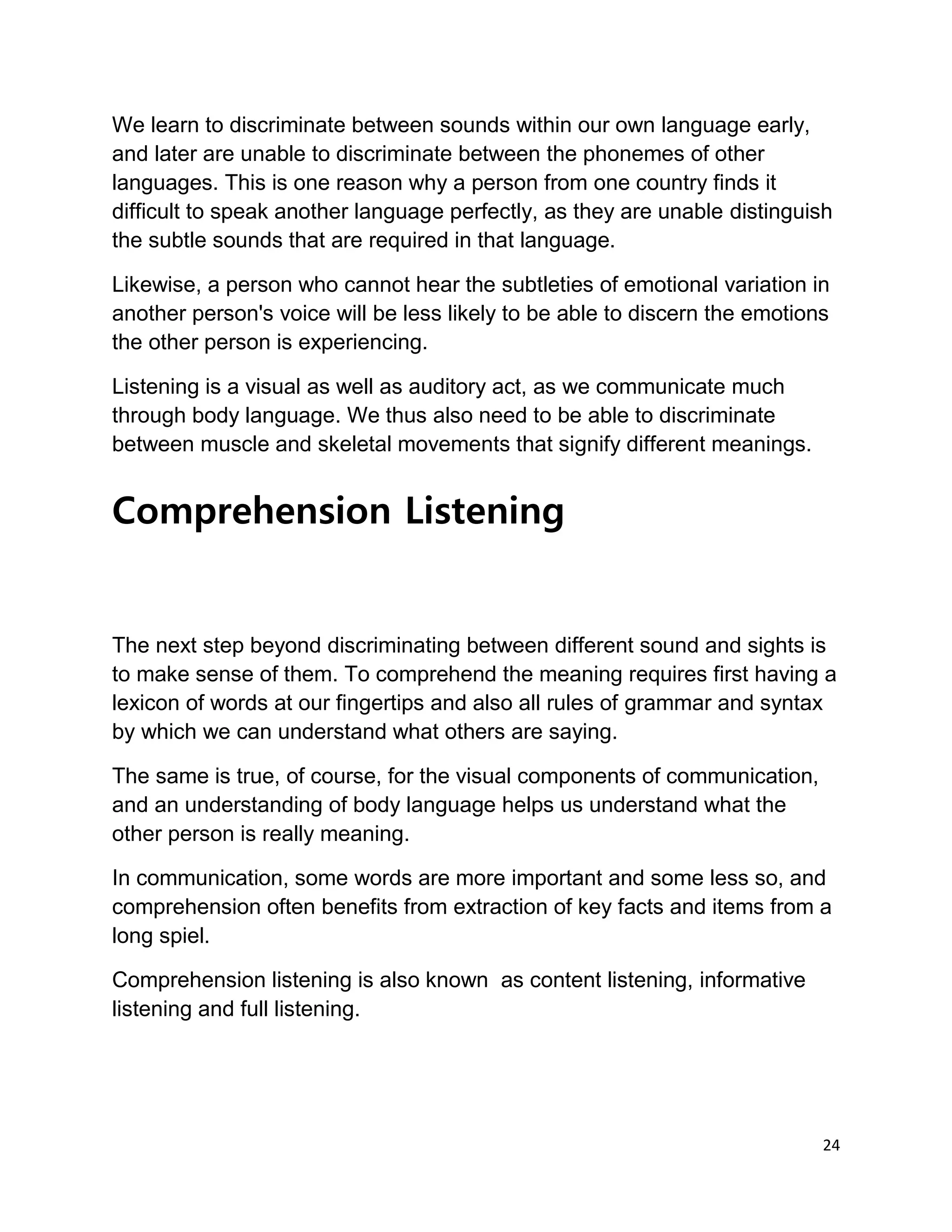 24
We learn to discriminate between sounds within our own language early,
and later are unable to discriminate between the phonemes of other
languages. This is one reason why a person from one country finds it
difficult to speak another language perfectly, as they are unable distinguish
the subtle sounds that are required in that language.
Likewise, a person who cannot hear the subtleties of emotional variation in
another person's voice will be less likely to be able to discern the emotions
the other person is experiencing.
Listening is a visual as well as auditory act, as we communicate much
through body language. We thus also need to be able to discriminate
between muscle and skeletal movements that signify different meanings.
Comprehension Listening
The next step beyond discriminating between different sound and sights is
to make sense of them. To comprehend the meaning requires first having a
lexicon of words at our fingertips and also all rules of grammar and syntax
by which we can understand what others are saying.
The same is true, of course, for the visual components of communication,
and an understanding of body language helps us understand what the
other person is really meaning.
In communication, some words are more important and some less so, and
comprehension often benefits from extraction of key facts and items from a
long spiel.
Comprehension listening is also known as content listening, informative
listening and full listening.
 