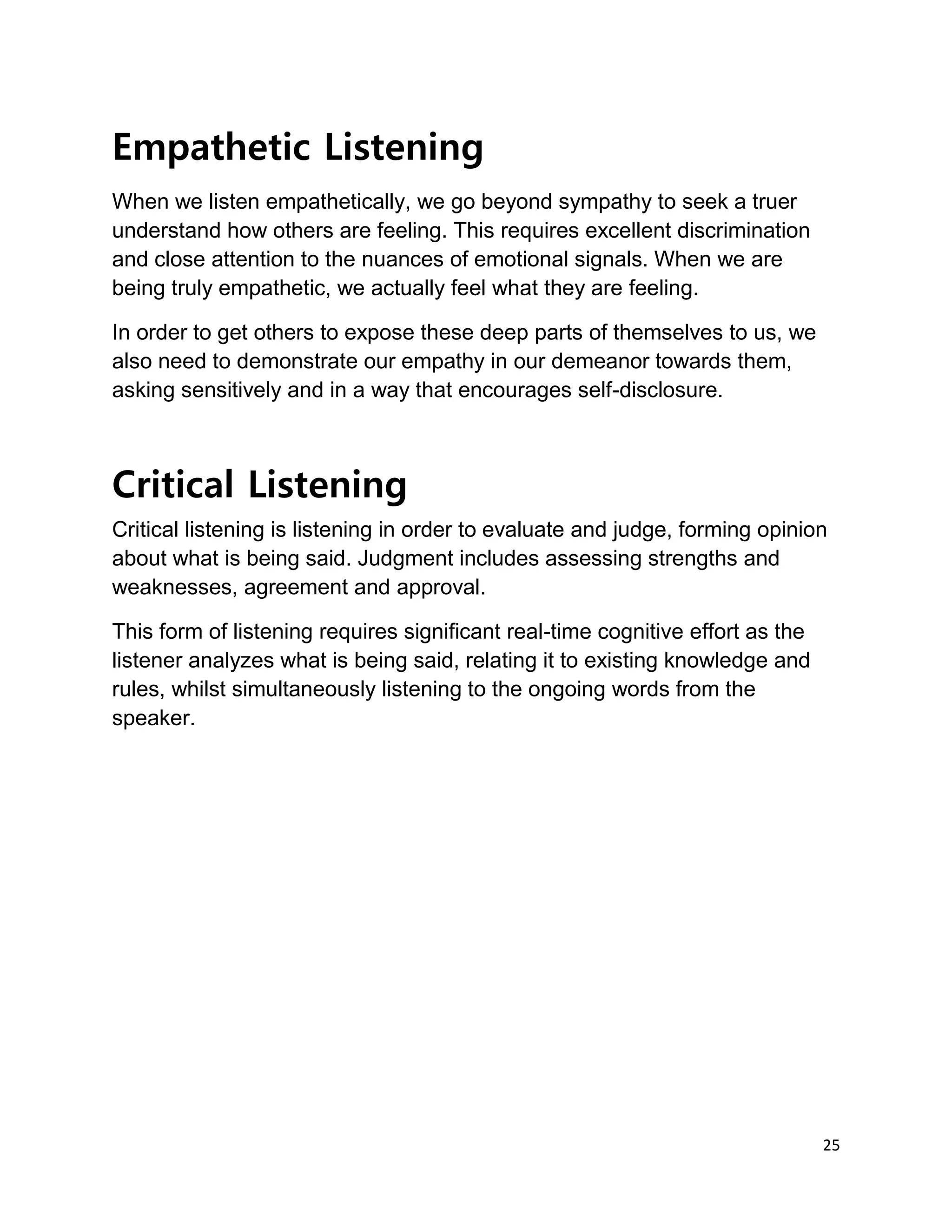 25
Empathetic Listening
When we listen empathetically, we go beyond sympathy to seek a truer
understand how others are feeling. This requires excellent discrimination
and close attention to the nuances of emotional signals. When we are
being truly empathetic, we actually feel what they are feeling.
In order to get others to expose these deep parts of themselves to us, we
also need to demonstrate our empathy in our demeanor towards them,
asking sensitively and in a way that encourages self-disclosure.
Critical Listening
Critical listening is listening in order to evaluate and judge, forming opinion
about what is being said. Judgment includes assessing strengths and
weaknesses, agreement and approval.
This form of listening requires significant real-time cognitive effort as the
listener analyzes what is being said, relating it to existing knowledge and
rules, whilst simultaneously listening to the ongoing words from the
speaker.
 