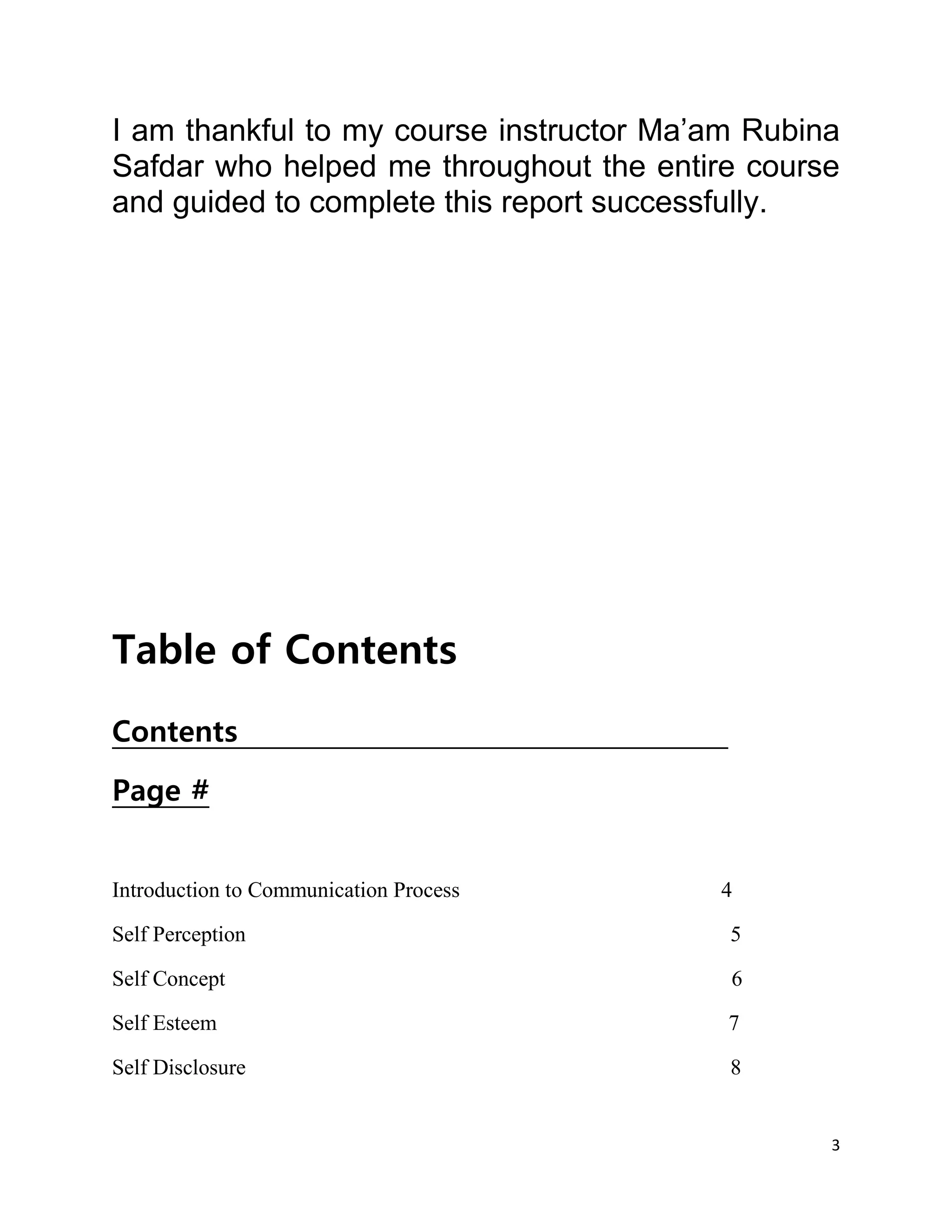 3
I am thankful to my course instructor Ma’am Rubina
Safdar who helped me throughout the entire course
and guided to complete this report successfully.
Table of Contents
Contents
Page #
Introduction to Communication Process 4
Self Perception 5
Self Concept 6
Self Esteem 7
Self Disclosure 8
 