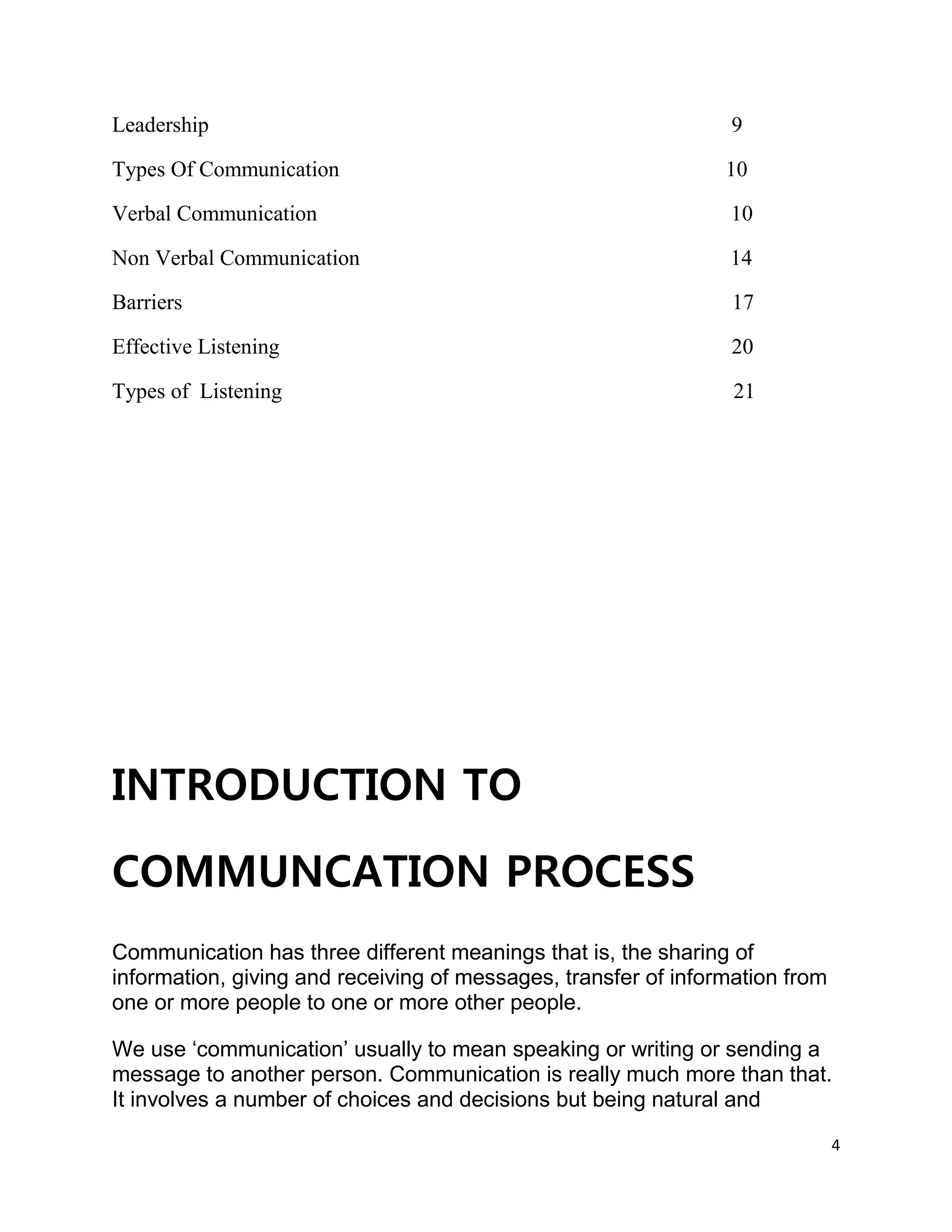 4
Leadership 9
Types Of Communication 10
Verbal Communication 10
Non Verbal Communication 14
Barriers 17
Effective Listening 20
Types of Listening 21
INTRODUCTION TO
COMMUNCATION PROCESS
Communication has three different meanings that is, the sharing of
information, giving and receiving of messages, transfer of information from
one or more people to one or more other people.
We use ‘communication’ usually to mean speaking or writing or sending a
message to another person. Communication is really much more than that.
It involves a number of choices and decisions but being natural and
 
