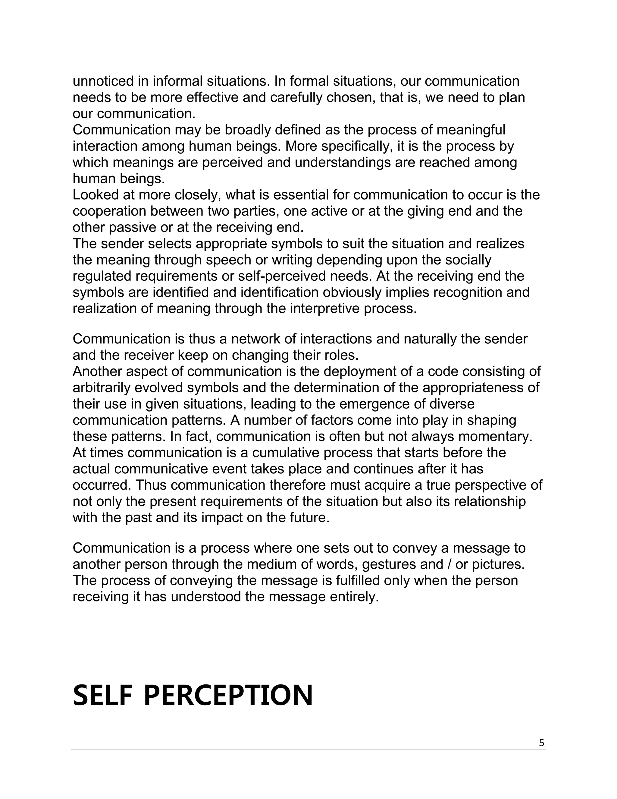 5
unnoticed in informal situations. In formal situations, our communication
needs to be more effective and carefully chosen, that is, we need to plan
our communication.
Communication may be broadly defined as the process of meaningful
interaction among human beings. More specifically, it is the process by
which meanings are perceived and understandings are reached among
human beings.
Looked at more closely, what is essential for communication to occur is the
cooperation between two parties, one active or at the giving end and the
other passive or at the receiving end.
The sender selects appropriate symbols to suit the situation and realizes
the meaning through speech or writing depending upon the socially
regulated requirements or self-perceived needs. At the receiving end the
symbols are identified and identification obviously implies recognition and
realization of meaning through the interpretive process.
Communication is thus a network of interactions and naturally the sender
and the receiver keep on changing their roles.
Another aspect of communication is the deployment of a code consisting of
arbitrarily evolved symbols and the determination of the appropriateness of
their use in given situations, leading to the emergence of diverse
communication patterns. A number of factors come into play in shaping
these patterns. In fact, communication is often but not always momentary.
At times communication is a cumulative process that starts before the
actual communicative event takes place and continues after it has
occurred. Thus communication therefore must acquire a true perspective of
not only the present requirements of the situation but also its relationship
with the past and its impact on the future.
Communication is a process where one sets out to convey a message to
another person through the medium of words, gestures and / or pictures.
The process of conveying the message is fulfilled only when the person
receiving it has understood the message entirely.
SELF PERCEPTION
 