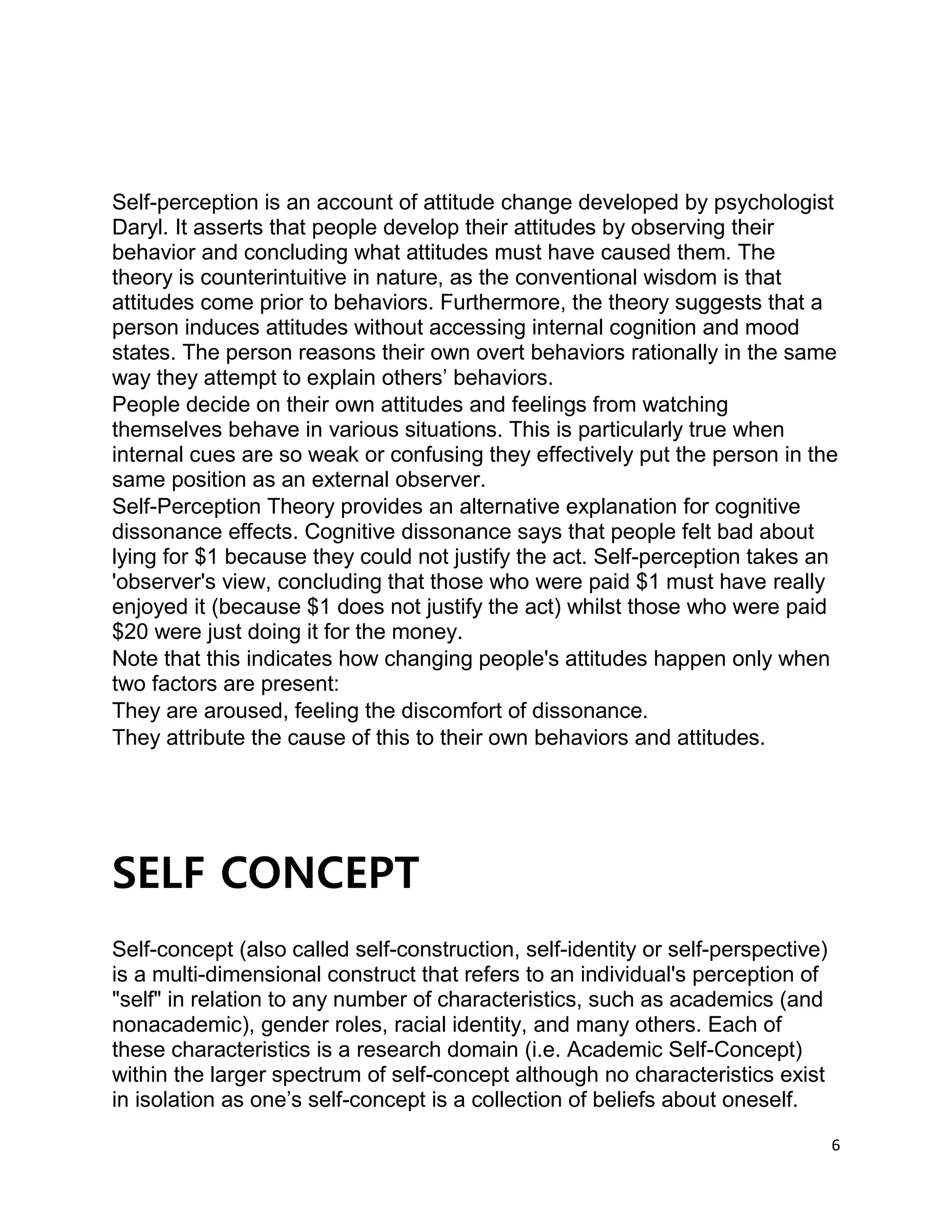 6
Self-perception is an account of attitude change developed by psychologist
Daryl. It asserts that people develop their attitudes by observing their
behavior and concluding what attitudes must have caused them. The
theory is counterintuitive in nature, as the conventional wisdom is that
attitudes come prior to behaviors. Furthermore, the theory suggests that a
person induces attitudes without accessing internal cognition and mood
states. The person reasons their own overt behaviors rationally in the same
way they attempt to explain others’ behaviors.
People decide on their own attitudes and feelings from watching
themselves behave in various situations. This is particularly true when
internal cues are so weak or confusing they effectively put the person in the
same position as an external observer.
Self-Perception Theory provides an alternative explanation for cognitive
dissonance effects. Cognitive dissonance says that people felt bad about
lying for $1 because they could not justify the act. Self-perception takes an
'observer's view, concluding that those who were paid $1 must have really
enjoyed it (because $1 does not justify the act) whilst those who were paid
$20 were just doing it for the money.
Note that this indicates how changing people's attitudes happen only when
two factors are present:
They are aroused, feeling the discomfort of dissonance.
They attribute the cause of this to their own behaviors and attitudes.
SELF CONCEPT
Self-concept (also called self-construction, self-identity or self-perspective)
is a multi-dimensional construct that refers to an individual's perception of
"self" in relation to any number of characteristics, such as academics (and
nonacademic), gender roles, racial identity, and many others. Each of
these characteristics is a research domain (i.e. Academic Self-Concept)
within the larger spectrum of self-concept although no characteristics exist
in isolation as one’s self-concept is a collection of beliefs about oneself.
 