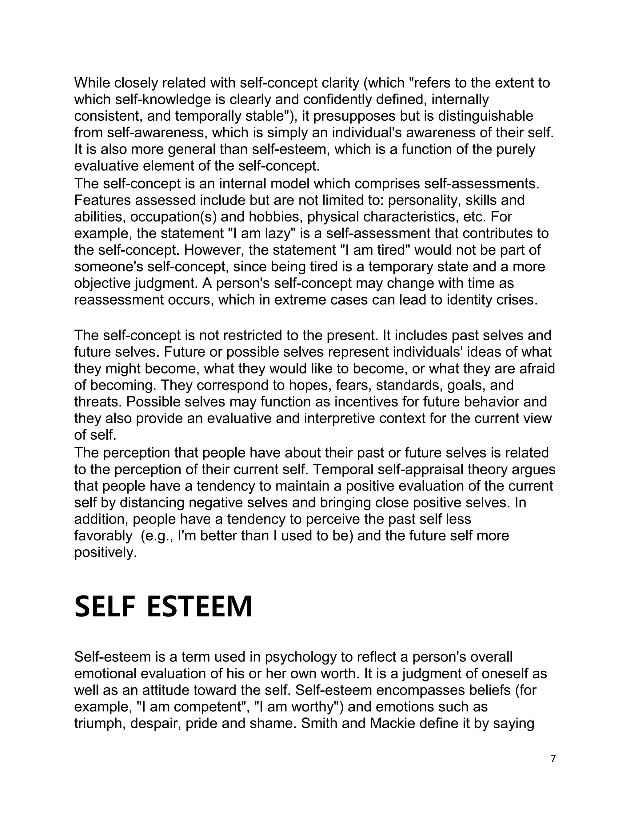 7
While closely related with self-concept clarity (which "refers to the extent to
which self-knowledge is clearly and confidently defined, internally
consistent, and temporally stable"), it presupposes but is distinguishable
from self-awareness, which is simply an individual's awareness of their self.
It is also more general than self-esteem, which is a function of the purely
evaluative element of the self-concept.
The self-concept is an internal model which comprises self-assessments.
Features assessed include but are not limited to: personality, skills and
abilities, occupation(s) and hobbies, physical characteristics, etc. For
example, the statement "I am lazy" is a self-assessment that contributes to
the self-concept. However, the statement "I am tired" would not be part of
someone's self-concept, since being tired is a temporary state and a more
objective judgment. A person's self-concept may change with time as
reassessment occurs, which in extreme cases can lead to identity crises.
The self-concept is not restricted to the present. It includes past selves and
future selves. Future or possible selves represent individuals' ideas of what
they might become, what they would like to become, or what they are afraid
of becoming. They correspond to hopes, fears, standards, goals, and
threats. Possible selves may function as incentives for future behavior and
they also provide an evaluative and interpretive context for the current view
of self.
The perception that people have about their past or future selves is related
to the perception of their current self. Temporal self-appraisal theory argues
that people have a tendency to maintain a positive evaluation of the current
self by distancing negative selves and bringing close positive selves. In
addition, people have a tendency to perceive the past self less
favorably (e.g., I'm better than I used to be) and the future self more
positively.
SELF ESTEEM
Self-esteem is a term used in psychology to reflect a person's overall
emotional evaluation of his or her own worth. It is a judgment of oneself as
well as an attitude toward the self. Self-esteem encompasses beliefs (for
example, "I am competent", "I am worthy") and emotions such as
triumph, despair, pride and shame. Smith and Mackie define it by saying
 