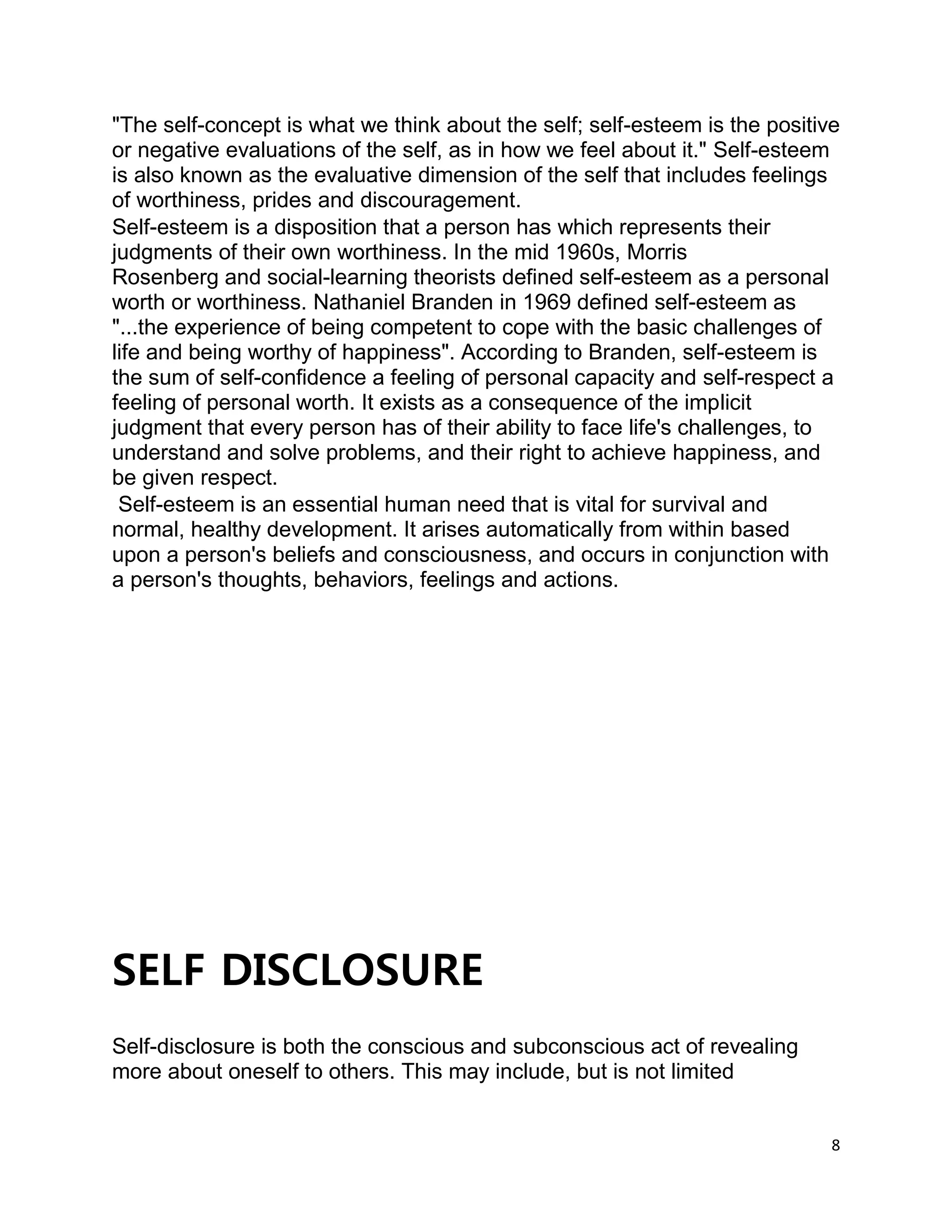 8
"The self-concept is what we think about the self; self-esteem is the positive
or negative evaluations of the self, as in how we feel about it." Self-esteem
is also known as the evaluative dimension of the self that includes feelings
of worthiness, prides and discouragement.
Self-esteem is a disposition that a person has which represents their
judgments of their own worthiness. In the mid 1960s, Morris
Rosenberg and social-learning theorists defined self-esteem as a personal
worth or worthiness. Nathaniel Branden in 1969 defined self-esteem as
"...the experience of being competent to cope with the basic challenges of
life and being worthy of happiness". According to Branden, self-esteem is
the sum of self-confidence a feeling of personal capacity and self-respect a
feeling of personal worth. It exists as a consequence of the implicit
judgment that every person has of their ability to face life's challenges, to
understand and solve problems, and their right to achieve happiness, and
be given respect.
Self-esteem is an essential human need that is vital for survival and
normal, healthy development. It arises automatically from within based
upon a person's beliefs and consciousness, and occurs in conjunction with
a person's thoughts, behaviors, feelings and actions.
SELF DISCLOSURE
Self-disclosure is both the conscious and subconscious act of revealing
more about oneself to others. This may include, but is not limited
 