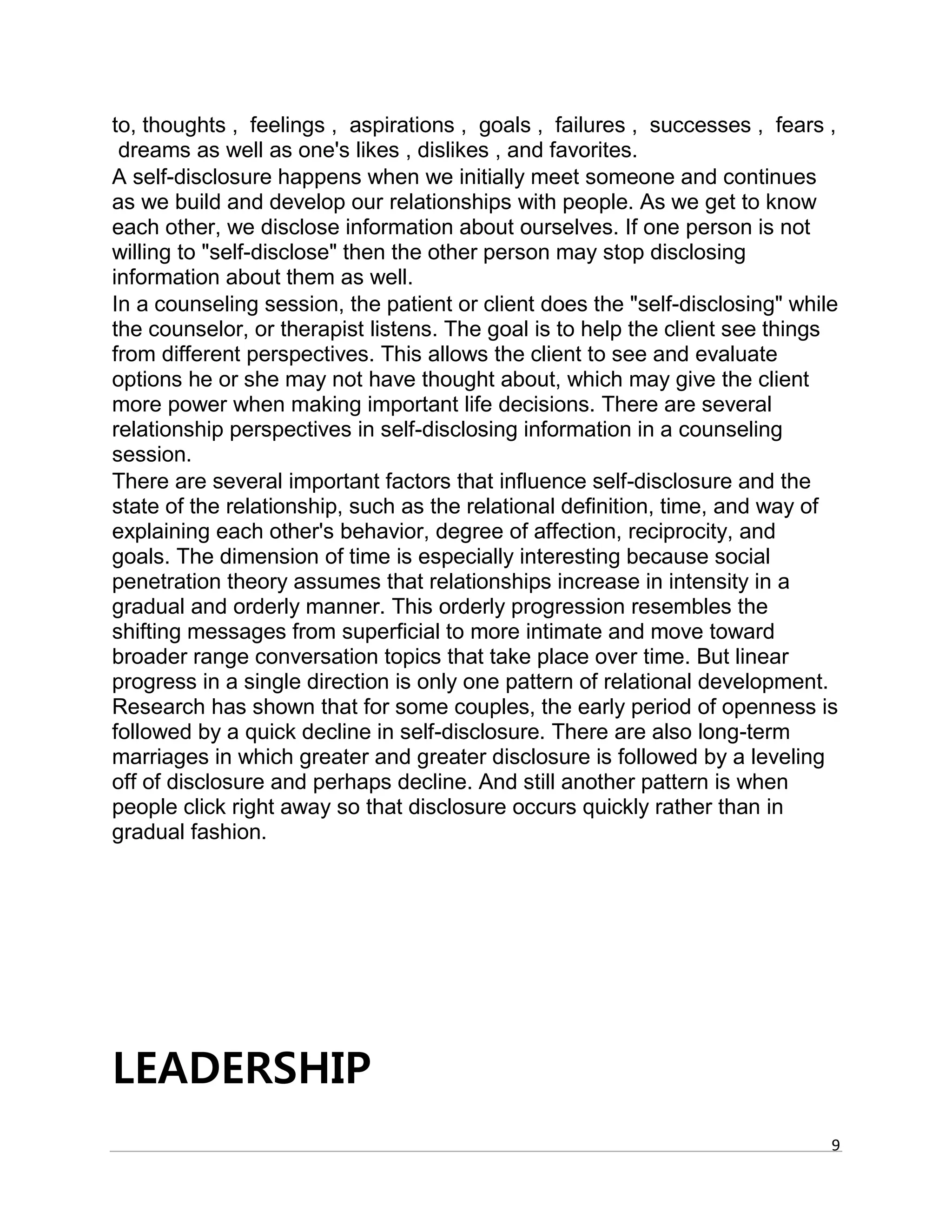 9
to, thoughts , feelings , aspirations , goals , failures , successes , fears ,
dreams as well as one's likes , dislikes , and favorites.
A self-disclosure happens when we initially meet someone and continues
as we build and develop our relationships with people. As we get to know
each other, we disclose information about ourselves. If one person is not
willing to "self-disclose" then the other person may stop disclosing
information about them as well.
In a counseling session, the patient or client does the "self-disclosing" while
the counselor, or therapist listens. The goal is to help the client see things
from different perspectives. This allows the client to see and evaluate
options he or she may not have thought about, which may give the client
more power when making important life decisions. There are several
relationship perspectives in self-disclosing information in a counseling
session.
There are several important factors that influence self-disclosure and the
state of the relationship, such as the relational definition, time, and way of
explaining each other's behavior, degree of affection, reciprocity, and
goals. The dimension of time is especially interesting because social
penetration theory assumes that relationships increase in intensity in a
gradual and orderly manner. This orderly progression resembles the
shifting messages from superficial to more intimate and move toward
broader range conversation topics that take place over time. But linear
progress in a single direction is only one pattern of relational development.
Research has shown that for some couples, the early period of openness is
followed by a quick decline in self-disclosure. There are also long-term
marriages in which greater and greater disclosure is followed by a leveling
off of disclosure and perhaps decline. And still another pattern is when
people click right away so that disclosure occurs quickly rather than in
gradual fashion.
LEADERSHIP
 